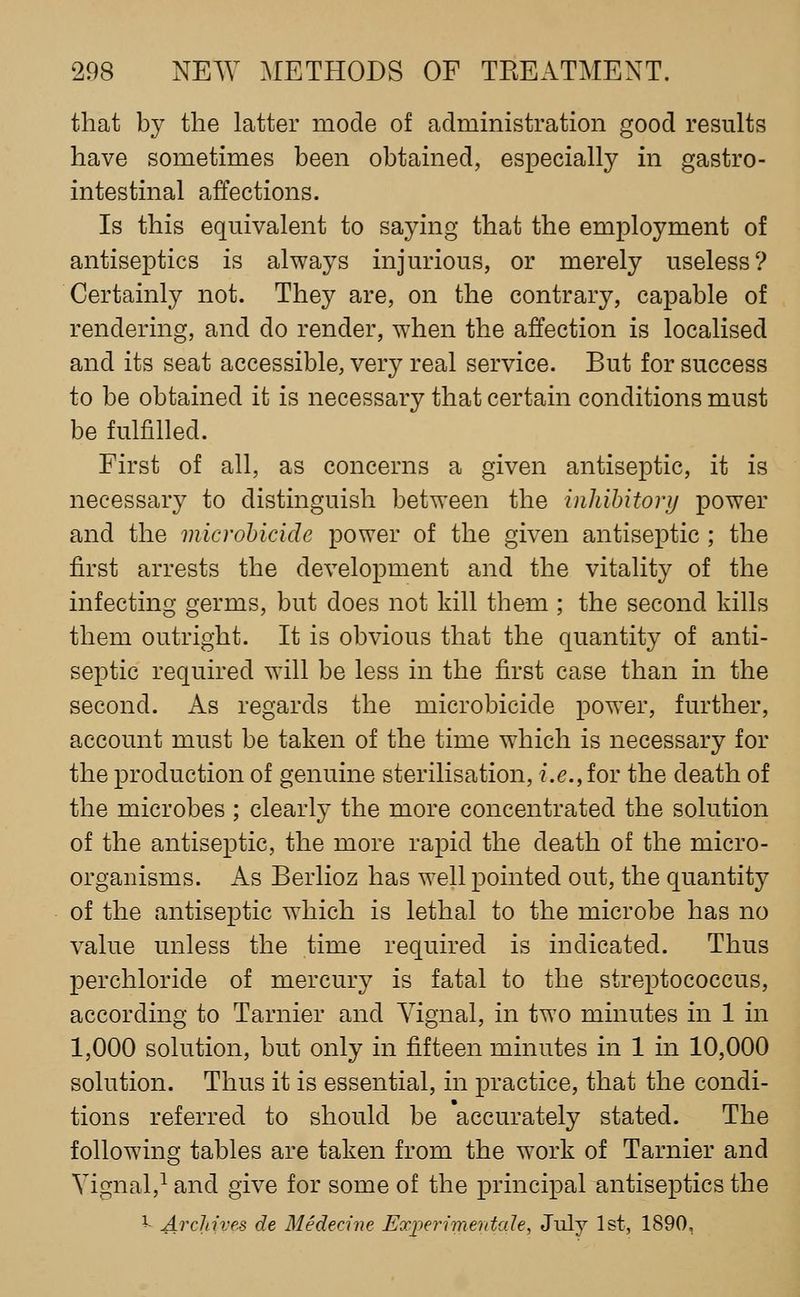 that hj the latter mode of administration good results have sometimes been obtained, especially in gastro- intestinal affections. Is this equivalent to saying that the employment of antiseptics is always injurious, or merely useless? Certainly not. They are, on the contrary, capable of rendering, and do render, when the affection is localised and its seat accessible, very real service. But for success to be obtained it is necessary that certain conditions must be fulfilled. First of all, as concerns a given antiseptic, it is necessary to distinguish between the inhihitory power and the microbicide power of the given antiseptic ; the first arrests the development and the vitality of the infecting germs, but does not kill them ; the second kills them outright. It is obvious that the quantity of anti- septic required will be less in the first case than in the second. As regards the microbicide power, further, account must be taken of the time which is necessary for the production of genuine sterilisation, i.e., for the death of the microbes ; clearly the more concentrated the solution of the antiseptic, the more rapid the death of the micro- organisms. As Berlioz has well pointed out, the quantity of the antiseptic which is lethal to the microbe has no value unless the time required is indicated. Thus perchloride of mercury is fatal to the streptococcus, according to Tarnier and Yignal, in two minutes in 1 in 1,000 solution, but only in fifteen minutes in 1 in 10,000 solution. Thus it is essential, in practice, that the condi- tions referred to should be 'accurately stated. The following tables are taken from the work of Tarnier and Yignal,^ and give for some of the principal antiseptics the I- Archives de Medecine ExperimentaJe, July 1st, 1890,