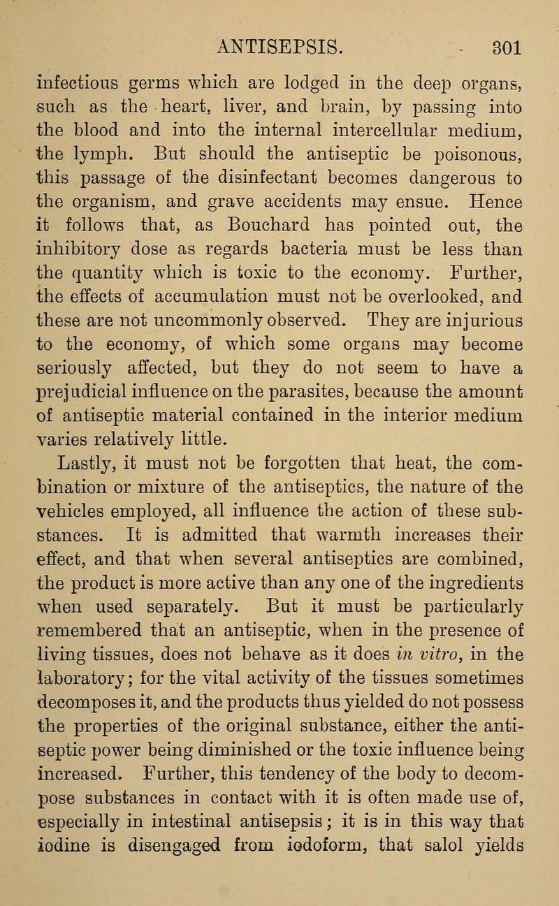 infectious germs which are lodged in the deep organs, such as the heart, liver, and brain, by passing into the blood and into the internal intercellular medium, the lymph. But should the antiseptic be poisonous, this passage of the disinfectant becomes dangerous to the organism, and grave accidents may ensue. Hence it follows that, as Bouchard has pointed out, the inhibitory dose as regards bacteria must be less than the quantity which is toxic to the economy. Further, the effects of accumulation must not be overlooked, and these are not uncommonly observed. They are injurious to the economy, of which some organs may become seriously affected, but they do not seem to have a prejudicial influence on the parasites, because the amount of antiseptic material contained in the interior medium varies relatively little. Lastly, it must not be forgotten that heat, the com- bination or mixture of the antiseptics, the nature of the vehicles employed, all influence the action of these sub- stances. It is admitted that warmth increases their effect, and that when several antiseptics are combined, the product is more active than any one of the ingredients when used separately. But it must be particularly remembered that an antiseptic, when in the presence of living tissues, does not behave as it does in vitro, in the laboratory; for the vital activity of the tissues sometimes decomposes it, and the products thus yielded do not possess the properties of the original substance, either the anti- septic power being diminished or the toxic influence being increased. Further, this tendency of the body to decom- pose substances in contact with it is often made use of, especially in intestinal antisepsis; it is in this way that iodine is disengaged from iodoform, that salol yields
