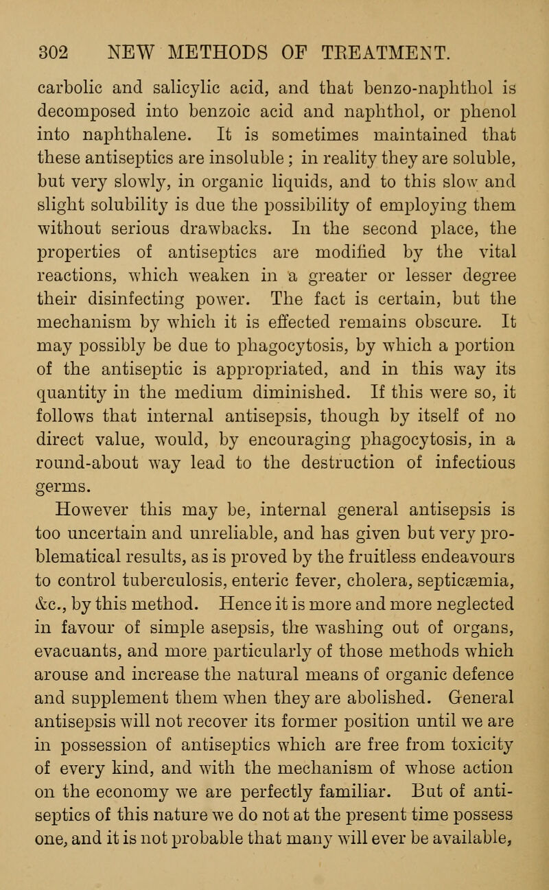 carbolic and salicylic acid, and that benzo-naphtliol is decomposed into benzoic acid and naplithol, or phenol into naphthalene. It is sometimes maintained that these antiseptics are insoluble; in reality they are soluble, but very slowly, in organic liquids, and to this slow and slight solubility is due the possibility of employing them without serious drawbacks. In the second place, the properties of antiseptics are modified by the vital reactions, which weaken in a greater or lesser degree their disinfecting power. The fact is certain, but the mechanism by which it is effected remains obscure. It may possibly be due to phagocytosis, by which a portion of the antiseptic is appropriated, and in this way its quantity in the medium diminished. If this were so, it follows that internal antisepsis, though by itself of no direct value, would, by encouraging phagocytosis, in a round-about way lead to the destruction of infectious germs. However this may be, internal general antisepsis is too uncertain and unreliable, and has given but very pro- blematical results, as is proved by the fruitless endeavours to control tuberculosis, enteric fever, cholera, septicaemia, &c., by this method. Hence it is more and more neglected in favour of simple asepsis, the washing out of organs, evacuants, and more particularly of those methods which arouse and increase the natural means of organic defence and supplement them when they are abolished. General antisepsis will not recover its former position until we are in possession of antiseptics which are free from toxicity of every kind, and with the mechanism of whose action on the economy we are perfectly familiar. But of anti- septics of this nature we do not at the present time possess one, and it is not probable that many will ever be available,