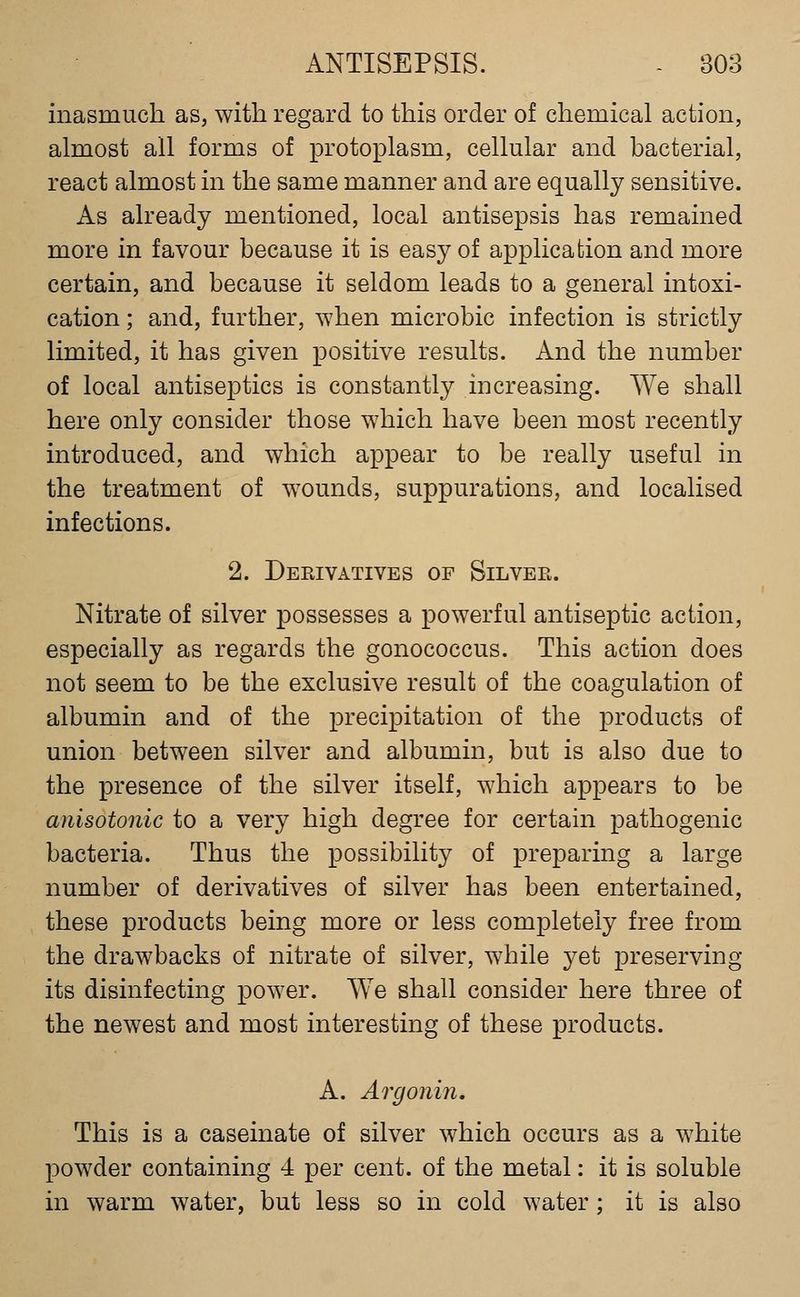 inasmuch as, with regard to this order of chemical action, almost all forms of protoplasm, cellular and bacterial, react almost in the same manner and are equally sensitive. As already mentioned, local antisepsis has remained more in favour because it is easy of application and more certain, and because it seldom leads to a general intoxi- cation ; and, further, when microbic infection is strictly limited, it has given positive results. And the number of local antiseptics is constantly increasing. We shall here only consider those which have been most recently introduced, and which appear to be really useful in the treatment of wounds, suppurations, and localised infections. 2. Derivatives of Silver. Nitrate of silver possesses a powerful antiseptic action, especially as regards the gonococcus. This action does not seem to be the exclusive result of the coagulation of albumin and of the precipitation of the products of union between silver and albumin, but is also due to the presence of the silver itself, which appears to be anisotonic to a very high degree for certain pathogenic bacteria. Thus the possibility of preparing a large number of derivatives of silver has been entertained, these products being more or less completely free from the drawbacks of nitrate of silver, while yet preserving its disinfecting power. We shall consider here three of the newest and most interesting of these products. A. Argonin, This is a caseinate of silver which occurs as a white powder containing 4 per cent, of the metal: it is soluble in warm water, but less so in cold water; it is also