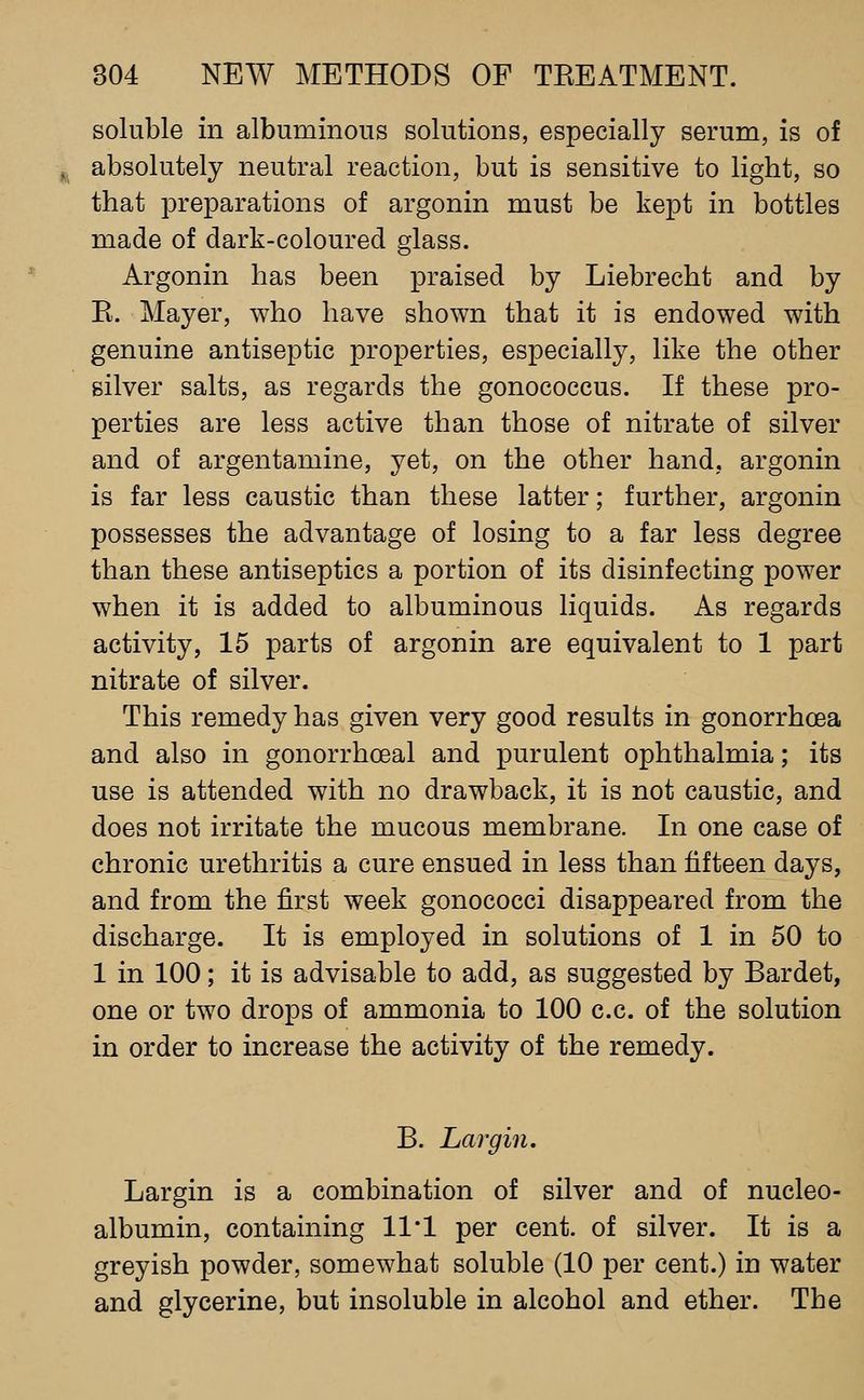 soluble in albuminous solutions, especially serum, is of absolutely neutral reaction, but is sensitive to light, so that preparations of argonin must be kept in bottles made of dark-coloured glass. Argonin has been praised by Liebrecht and by K. Mayer, who have shown that it is endowed with genuine antiseptic properties, especially, like the other silver salts, as regards the gonococcus. If these pro- perties are less active than those of nitrate of silver and of argentamine, yet, on the other hand, argonin is far less caustic than these latter; further, argonin possesses the advantage of losing to a far less degree than these antiseptics a portion of its disinfecting power when it is added to albuminous liquids. As regards activity, 15 parts of argonin are equivalent to 1 part nitrate of silver. This remedy has given very good results in gonorrhoea and also in gonorrhceal and purulent ophthalmia; its use is attended with no drawback, it is not caustic, and does not irritate the mucous membrane. In one case of chronic urethritis a cure ensued in less than fifteen days, and from the first week gonococci disappeared from the discharge. It is employed in solutions of 1 in 50 to 1 in 100; it is advisable to add, as suggested by Bardet, one or two drops of ammonia to 100 c.c. of the solution in order to increase the activity of the remedy. B. Largin. Largin is a combination of silver and of nucleo- albumin, containing 11*1 per cent, of silver. It is a greyish powder, somewhat soluble (10 per cent.) in water and glycerine, but insoluble in alcohol and ether. The