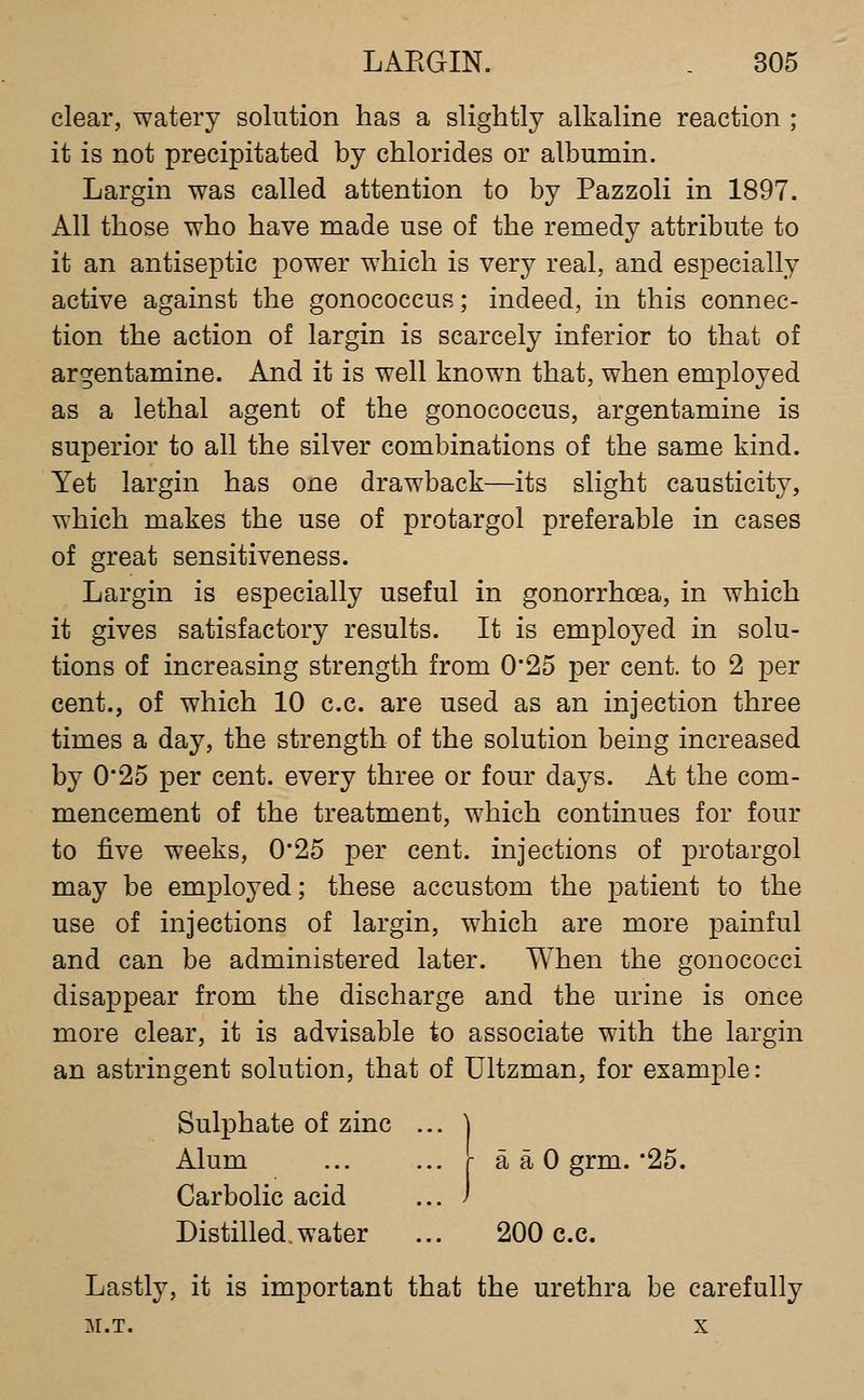 clear, watery solution has a slightly alkaline reaction ; it is not precipitated by chlorides or albumin. Largin was called attention to by Pazzoli in 1897. All those who have made use of the remedy attribute to it an antiseptic power which is very real, and especially active against the gonococcus; indeed, in this connec- tion the action of largin is scarcely inferior to that of argentamine. And it is well known that, when employed as a lethal agent of the gonococcus, argentamine is superior to all the silver combinations of the same kind. Yet largin has one drawback—its slight causticity, which makes the use of protargol preferable in cases of great sensitiveness. Largin is especially useful in gonorrhoea, in which it gives satisfactory results. It is employed in solu- tions of increasing strength from 0*25 per cent, to 2 per cent., of which 10 c.c. are used as an injection three times a day, the strength of the solution being increased by 0*25 per cent, every three or four days. At the com- mencement of the treatment, which continues for four to five weeks, 0*25 per cent, injections of protargol may be employed; these accustom the patient to the use of injections of largin, which are more j)ainful and can be administered later. When the gonococci disappear from the discharge and the urine is once more clear, it is advisable to associate with the largin an astringent solution, that of Ultzman, for example: Sulphate of zinc ... ] Alum ... ... r a a 0 grm.'25. Carbolic acid ... ) Distilled.water ... 200 c.c. Lastly, it is important that the urethra be carefully M.T. X