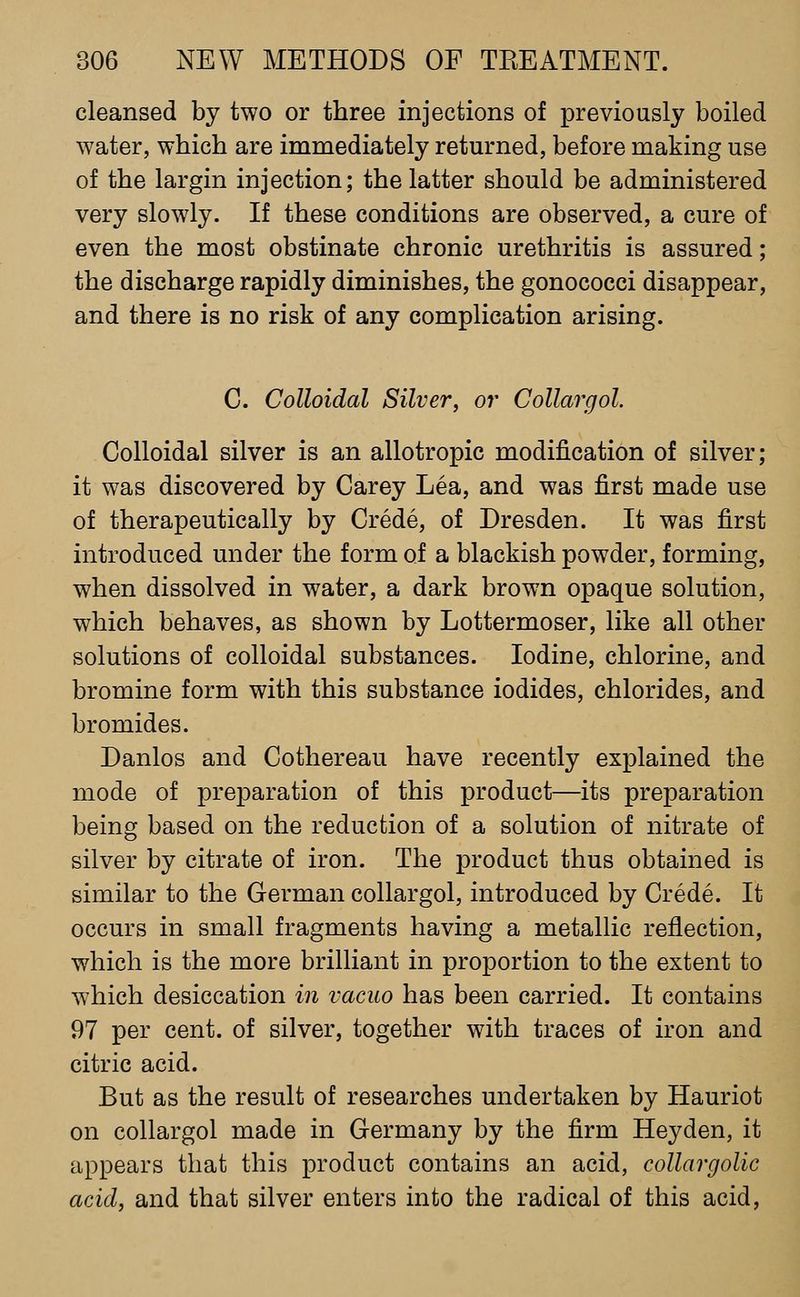 cleansed by two or three injections of previously boiled water, which are immediately retm'ned, before making use of the largin injection; the latter should be administered very slowly. If these conditions are observed, a cure of even the most obstinate chronic urethritis is assured; the discharge rapidly diminishes, the gonococci disappear, and there is no risk of any complication arising. C. Colloidal Silver, or Collargol. Colloidal silver is an allotropic modification of silver; it was discovered by Carey Lea, and was first made use of therapeutically by Crede, of Dresden. It was first introduced under the form of a blackish powder, forming, when dissolved in water, a dark brown opaque solution, which behaves, as shown by Lottermoser, like all other solutions of colloidal substances. Iodine, chlorine, and bromine form with this substance iodides, chlorides, and bromides. Danlos and Cothereau have recently explained the mode of preparation of this product—its preparation being based on the reduction of a solution of nitrate of silver by citrate of iron. The product thus obtained is similar to the German collargol, introduced by Crede. It occurs in small fragments having a metallic reflection, which is the more brilliant in proportion to the extent to which desiccation in vacuo has been carried. It contains 97 per cent, of silver, together with traces of iron and citric acid. But as the result of researches undertaken by Hauriot on collargol made in Germany by the firm Heyden, it appears that this product contains an acid, collargolic acid, and that silver enters into the radical of this acid,