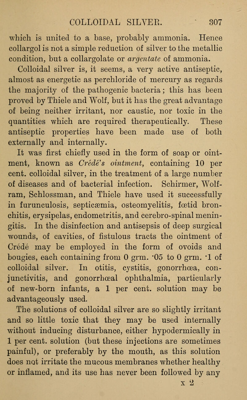 which is united to a base, probably ammonia. Hence collargol is not a simple reduction of silver to the metallic condition, but a collargolate or argentate of ammonia. Colloidal silver is, it seems, a very active antiseptic, almost as energetic as perchloride of mercury as regards the majority of the pathogenic bacteria; this has been proved by Thiele and Wolf, but it has the great advantage of being neither irritant, nor caustic, nor toxic in the quantities which are required therapeutically. These antiseptic properties have been made use of both externally and internally. It was first chiefly used in the form of soap or oint- ment, known as Crede's ointment, containing 10 per cent, colloidal silver, in the treatment of a large number of diseases and of bacterial infection. Schirmer, Wolf- ram, Schlossman, and Thiele have used it successfully in furunculosis, septicaemia, osteomyelitis, foetid bron- chitis, erysipelas, endometritis, and cerebro-spinal menin- gitis. In the disinfection and antisepsis of deep surgical wounds, of cavities, of fistulous tracts the ointment of Crede may be employed in the form of ovoids and bougies, each containing from 0 grm. '05 to 0 grm. *! of colloidal silver. In otitis, cystitis, gonorrhoea, con- junctivitis, and gonorrhoeal ophthalmia, particularly of new-born infants, a 1 per cent, solution may be advantageously used. The solutions of colloidal silver are so slightly irritant and so little toxic that they may be used internally without inducing disturbance, either hypodermically in 1 per cent, solution (but these injections are sometimes painful), or preferably by the mouth, as this solution does not irritate the mucous membranes whether healthy or inflamed, and its use has never been followed by any X 2
