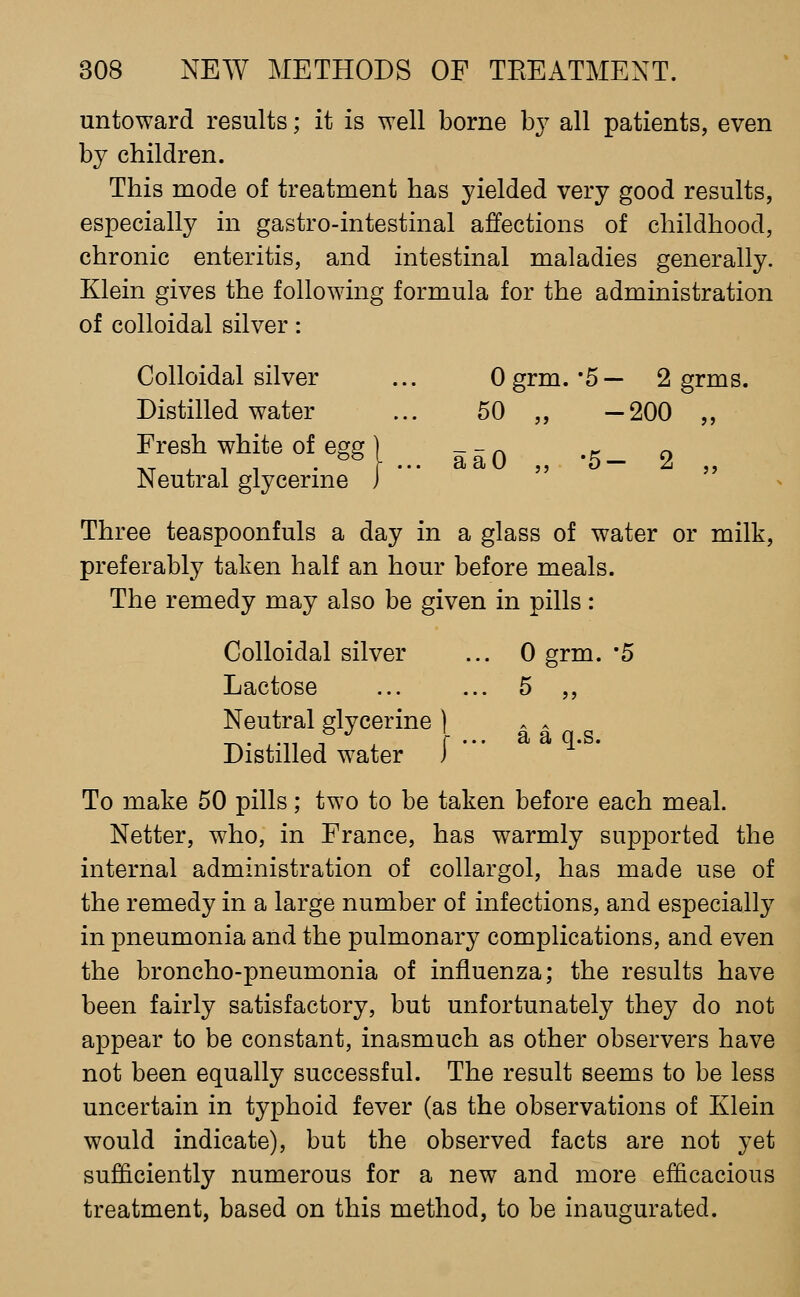 untoward results; it is well borne by all patients, even by children. This mode of treatment has yielded very good results, especially in gastro-intestinal affections of childhood, chronic enteritis, and intestinal maladies generally. Klein gives the following formula for the administration of colloidal silver: Colloidal silver Ogrm.-5— 2 grms, Distilled water 50 „ -200 „ Fresh white of egg \ Neutral glycerine J aaO ,, '5— 2 ,, Three teaspoonfuls a day in a glass of water or milk, preferably taken half an hour before meals. The remedy may also be given in pills: Colloidal silver ... 0 grm. '5 Lactose 5 ,, Neutral glycerine ] ^^^ . . Distilled water ) * To make 50 pills; two to be taken before each meal. Netter, who, in France, has warmly supported the internal administration of collargol, has made use of the remedy in a large number of infections, and especially in pneumonia and the pulmonary complications, and even the broncho-pneumonia of influenza; the results have been fairly satisfactory, but unfortunately they do not appear to be constant, inasmuch as other observers have not been equally successful. The result seems to be less uncertain in typhoid fever (as the observations of Klein would indicate), but the observed facts are not yet sufficiently numerous for a new and more efficacious treatment, based on this method, to be inaugurated.