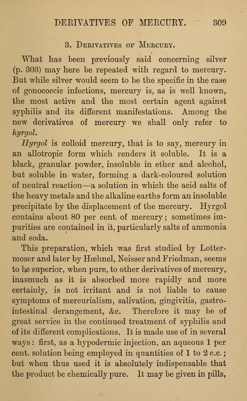 3. Dekivatives of Meecury. What has been previously said concerning silver (p. 303) may here be repeated with regard to mercury. But while silver would seem to be the specific in the case of gonococcic infections, mercury is, as is well known, the most active and the most certain agent against syphilis and its different manifestations. Among the new derivatives of mercury we shall only refer to hyrgol. Hyrgol is colloid mercury, that is to say, mercury in an allotropic form which renders it soluble. It is a black, granular powder, insoluble in ether and alcohol, but soluble in water, forming a dark-coloured solution of neutral reaction—a solution in which the acid salts of the heavy metals and the alkaline earths form an insoluble precipitate by the displacement of the mercury. Hyrgol contains about 80 per cent, of mercury; sometimes im- purities are contained in it, particularly salts of ammonia and soda. This preparation, which was first studied by Lotter- moser and later by Hoehnel, Neisser and Friedman, seems to bje superior, when pure, to other derivatives of mercury, inasmuch as it is absorbed more rapidly and more certainly, is not irritant and is not liable to cause symptoms of mercurialism, salivation, gingivitis, gastro- intestinal derangement, &c. Therefore it may be of great service in the continued treatment of syphilis and of its different complications. It is made use of in several ways: first, as a hypodermic injection, an aqueous 1 per cent, solution being employed in quantities of 1 to 2 c.c.; but when thus used it is absolutely indispensable that the product be chemically pure. It may be given in pills,