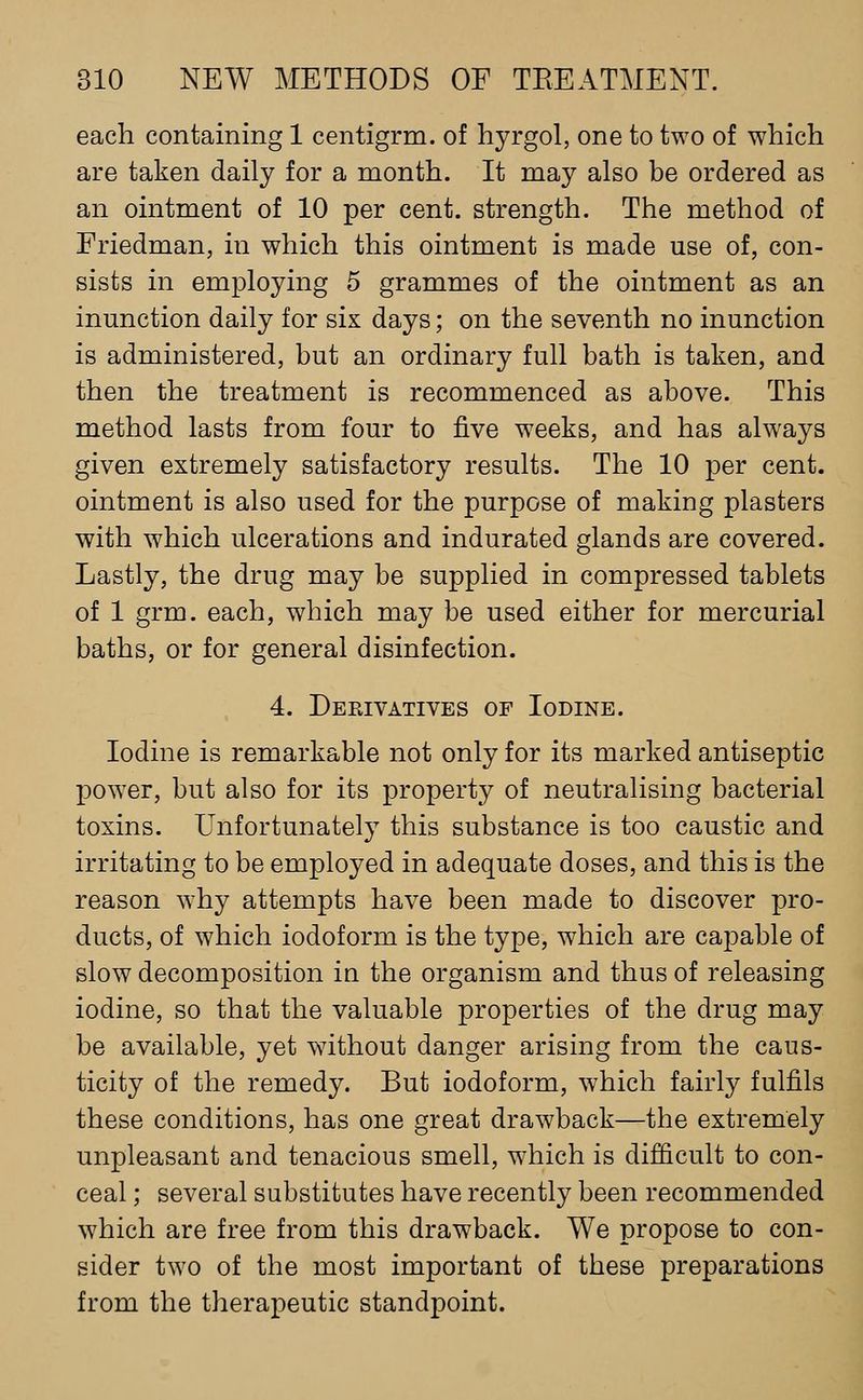 each containing 1 centigrm. of hyrgol, one to two of which are taken daily for a month. It may also be ordered as an ointment of 10 per cent, strength. The method of Friedman, in which this ointment is made use of, con- sists in employing 5 grammes of the ointment as an inunction daily for six days; on the seventh no inunction is administered, but an ordinary full bath is taken, and then the treatment is recommenced as above. This method lasts from four to five weeks, and has always given extremely satisfactory results. The 10 per cent, ointment is also used for the purpose of making plasters with which ulcerations and indurated glands are covered. Lastly, the drug may be supplied in compressed tablets of 1 grm. each, which may be used either for mercurial baths, or for general disinfection. 4. Derivatives of Iodine. Iodine is remarkable not only for its marked antiseptic pow^er, but also for its property of neutralising bacterial toxins. Unfortunately this substance is too caustic and irritating to be employed in adequate doses, and this is the reason why attempts have been made to discover pro- ducts, of which iodoform is the type, which are capable of slow decomposition in the organism and thus of releasing iodine, so that the valuable properties of the drug may be available, yet ^vithout danger arising from the caus- ticity of the remedy. But iodoform, which fairly fulfils these conditions, has one great drawback—the extremely unpleasant and tenacious smell, which is difficult to con- ceal ; several substitutes have recently been recommended which are free from this drawback. We propose to con- sider two of the most important of these preparations from the therapeutic standpoint.