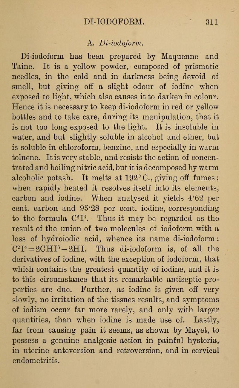 A. Di-iodoform. Di-iodoform has been prepared by Maquenne and Taine. It is a yellow powder, composed of prismatic needles, in the cold and in darkness being devoid of smell, but giving off a slight odour of iodine when exposed to light, which also causes it to darken in colour. Hence it is necessary to keep di-iodoform in red or yellow bottles and to take care, during its manipulation, that it is not too long exposed to the light. It is insoluble in water, and but slightly soluble in alcohol and ether, but is soluble in chloroform, benzine, and especially in warm toluene. It is very stable, and resists the action of concen- trated and boiling nitric acid, but it is decomposed by warm alcoholic potash. It melts at 192°C, giving off fumes; when rapidly heated it resolves itself into its elements, carbon and iodine. When analysed it yields 4'62 per cent, carbon and 95*28 per cent, iodine, corresponding to the formula C-P. Thus it may be regarded as the result of the union of two molecules of iodoform with a loss of hydroiodic acid, whence its name di-iodoform: C2P = 2CHP-2HI. Thus di-iodoform is, of all the derivatives of iodine, with the exception of iodoform, that which contains the greatest quantity of iodine, and it is to this circumstance that its remarkable antiseptic pro- perties are due. Further, as iodine is given oft' very slowly, no irritation of the tissues results, and symptoms of iodism occur far more rarely, and only with larger quantities, than when iodine is made use of. Lastly, far from causing pain it seems, as shown by Mayet, to possess a genuine analgesic action in painful hysteria, in uterine anteversion and retroversion, and in cervical endometritis.