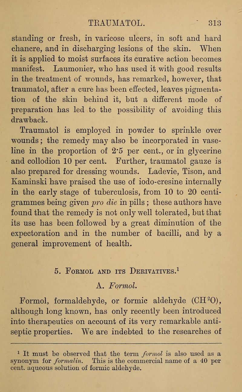 standing or fresh, in varicose ulcers, in soft and hard chancre, and in discharging lesions of the skin. When it is applied to moist surfaces its curative action becomes manifest. Laumonier, who has used it with good results in the treatment of wounds, has remarked, however, that traumatol, after a cure has been effected, leaves pigmenta- tion of the skin behind it, but a different mode of preparation has led to the possibilit}^ of avoiding this drawback. Traumatol is employed in powder to sprinkle over wounds; the remedy may also be incorporated in vase- line in the proportion of 2*5 per cent., or in glycerine and collodion 10 per cent. Further, traumatol gauze is also prepared for dressing wounds. Ladevie, Tison, and Kaminski have praised the use of iodo-cresine internally in the early stage of tuberculosis, from 10 to 20 centi- grammes being given p?'o die in pills ; these authors have found that the remedy is not only well tolerated, but that its use has been followed by a great diminution of the expectoration and in the number of bacilli, and by a general improvement of health. 5. FORMOL AND ITS DeEIVATIVES.^ A. FormoL Formol, formaldehyde, or formic aldehyde (CH^O), although long known, has only recently been introduced into therapeutics on account of its very remarkable anti- septic properties. We are indebted to the researches of 1 It must be observed that the term formol is also used as a synonym for formalm. This is the commercial name of a 40 per cent, aqueous solution of formic aldehyde.