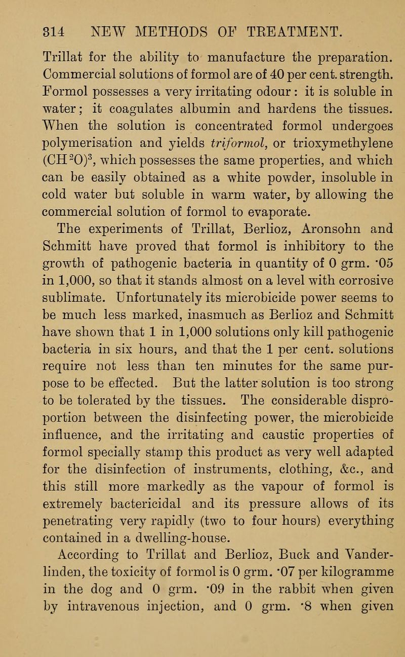 Trillat for the ability to manufacture the preparation. Commercial solutions of formol are of 40 per cent, strength. Formol possesses a very irritating odour : it is soluble in water; it coagulates albumin and hardens the tissues. When the solution is concentrated formol undergoes polymerisation and yields triformol, or trioxymethylene (CH-0)^, which possesses the same properties, and which can be easily obtained as a white powder, insoluble in cold water but soluble in warm water, by allowing the commercial solution of formol to evaporate. The experiments of Trillat, Berlioz, Aronsohn and Schmitt have proved that formol is inhibitory to the growth of pathogenic bacteria in quantity of 0 grm. '05 in 1,000, so that it stands almost on a level with corrosive sublimate. Unfortunately its microbicide power seems to be much less marked, inasmuch as Berlioz and Schmitt have shown that 1 in 1,000 solutions only kill pathogenic bacteria in six hours, and that the 1 per cent, solutions require not less than ten minutes for the same pur- pose to be effected. But the latter solution is too strong to be tolerated by the tissues. The considerable dispro- portion between the disinfecting power, the microbicide influence, and the irritating and caustic properties of formol specially stamp this product as very well adapted for the disinfection of instruments, clothing, &c., and this still more markedly as the va]30ur of formol is extremely bactericidal and its pressure allows of its penetrating very rapidly (two to four hours) everything contained in a dwelling-house. According to Trillat and Berlioz, Buck and Vander- linden, the toxicity of formol is 0 grm. '07 per kilogramme in the dog and 0 grm. '09 in the rabbit when given by intravenous injection, and 0 grm. '8 when given