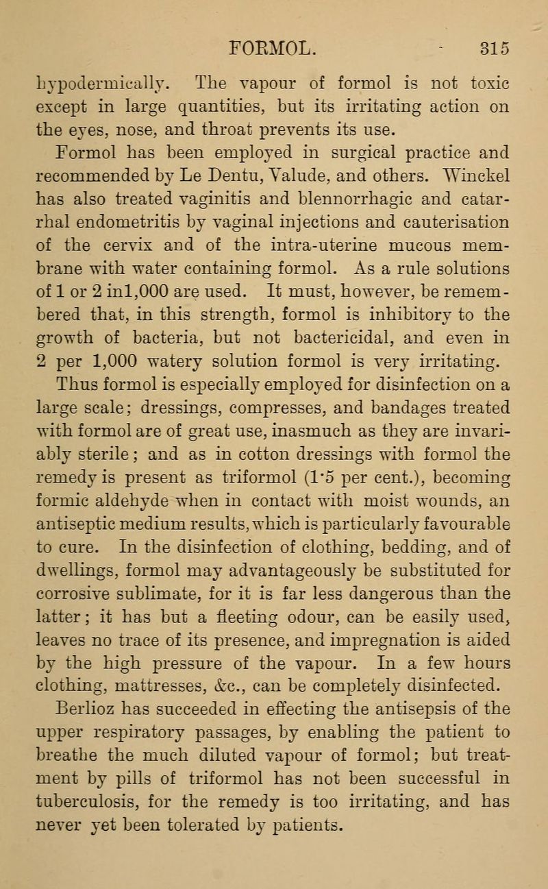 Lypodermieally. The vapour of formol is not toxic except in large quantities, but its irritating action on the eyes, nose, and throat prevents its use. Formol has been employed in surgical practice and recommended by Le Dentu, Yalude, and others. Winckel has also treated vaginitis and blennorrhagic and catar- rhal endometritis by vaginal injections and cauterisation of the cervix and of the intra-uterine mucous mem- brane with water containing formol. As a rule solutions of 1 or 2 inl,000 are used. It must, however, be remem- bered that, in this strength, formol is inhibitory to the growth of bacteria, but not bactericidal, and even in 2 per 1,000 watery solution formol is very irritating. Thus formol is especially employed for disinfection on a large scale; dressings, compresses, and bandages treated with formol are of great use, inasmuch as they are invari- ably sterile; and as in cotton dressings with formol the remedy is present as triformol (I'o per cent.), becoming formic aldehyde when in contact with moist wounds, an antiseptic medium results, which is particularly favourable to cure. In the disinfection of clothing, bedding, and of dwellings, formol may advantageously be substituted for corrosive sublimate, for it is far less dangerous than the latter; it has but a fleeting odour, can be easily used, leaves no trace of its presence, and impregnation is aided by the high pressure of the vapour. In a few hours clothing, mattresses, &c., can be completely disinfected. Berlioz has succeeded in effecting the antisepsis of the upper respiratory passages, by enabling the patient to breathe the much diluted vapour of formol; but treat- ment by pills of triformol has not been successful in tuberculosis, for the remedy is too irritating, and has never yet been tolerated b}- patients.