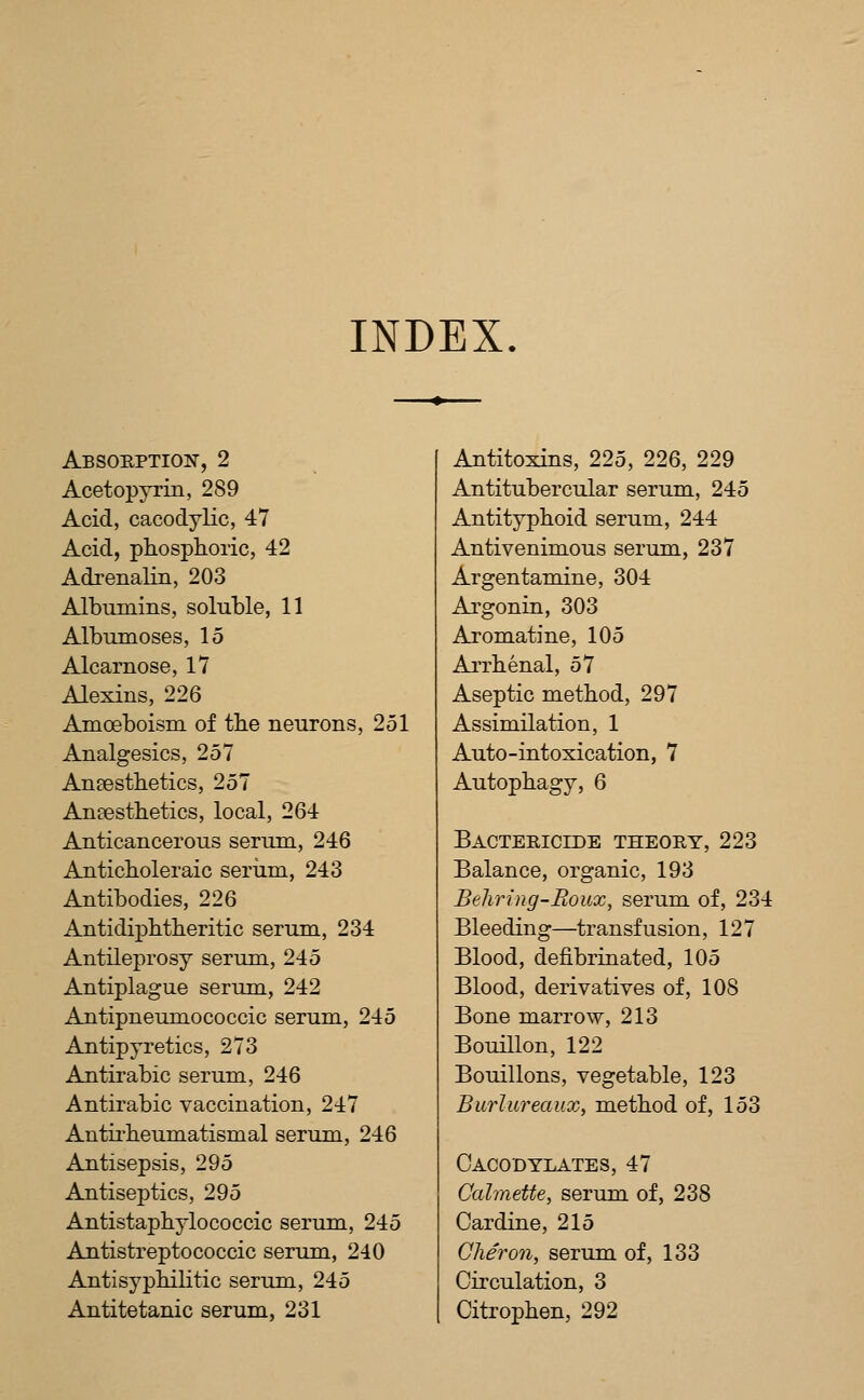 INDEX. Absorption, 2 Acetopyrin, 289 Acid, cacodylic, 47 Acid, phosphoric, 42 Adrenalin, 203 Albumins, soluble, 11 Albumoses, 15 Alcarnose, 17 Alexins, 226 Amoeboism of the neurons, 251 Analgesics, 257 Ansesthetics, 257 AnEesthetics, local, 264 Anticancerous serum, 246 Anticholeraic seriim, 243 Antibodies, 226 Antidiphtheritic serum, 234 Antileprosy serum, 245 Antiplague serum, 242 Antipneumococcic serum, 245 Antipyretics, 273 Antirabic serum, 246 Antirabic vaccination, 247 Antirheumatismal serum, 246 Antisepsis, 295 Antiseptics, 295 Antistaphylococcic serum, 245 Antistreptococcic serum, 240 Antisyphilitic serum, 245 Antitetanic serum, 231 Antitoxins, 225, 226, 229 Antitubercular serum, 245 Antityphoid serum, 244 Antivenimous serum, 237 Argentamine, 304 Argonin, 303 Aromatine, 105 Arrhenal, 57 Aseptic method, 297 Assimilation, 1 Auto-intoxication, 7 Autophagy, 6 Bactericlde theory, 223 Balance, organic, 193 Behring-Boux, serum of, 234 Bleeding—transfusion, 127 Blood, defibrinated, 105 Blood, derivatives of, 108 Bone marrow, 213 Bouillon, 122 Bouillons, vegetable, 123 Burlureaux, method of, 153 Caco'dylates, 47 Cahnetfe, serum of, 238 Cardine, 215 Cher071, serum of, 133 Circulation, 3 Citrophen, 292