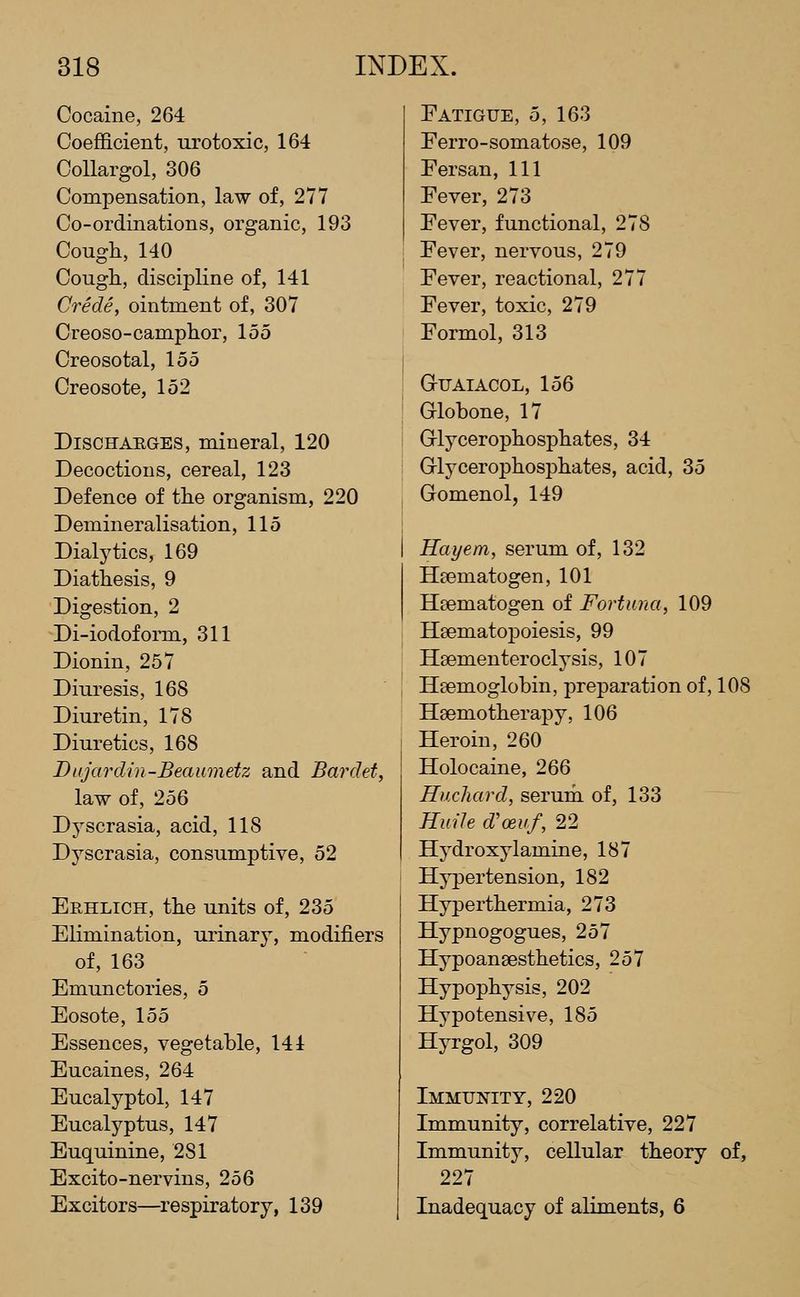 Cocaine, 264 Coefficient, urotoxic, 164 CoUargol, 306 Compensation, law of, 277 Co-ordinations, organic, 193 Cough,140 Cough, discipline of, 141 Crede, ointment of, 307 Creoso-camphor, 155 Creosotal, 155 Creosote, 152 Discharges, mineral, 120 Decoctions, cereal, 123 Defence of the organism, 220 Demineralisation, 115 Dialytics, 169 Diathesis, 9 Digestion, 2 Di-iodofoiTiL, 311 Dionin, 257 Diuresis, 168 Diuretin, 178 Diuretics, 168 Dujardin-Beaumetz and Bardet, law of, 256 Dyscrasia, acid, 118 Dyscrasia, consumptive, 52 Erhlich, the units of, 235 Elimination, urinary, modifiers of, 163 Emunctories, 5 Eosote, 155 Essences, vegetable, 141 Eucaines, 264 Eucalyptol, 147 Eucalyptus, 147 Euquinine, 281 Excito-nervins, 256 Excitors—respiratory, 139 Fatigue, 5, 163 Eerro-somatose, 109 Eersan, 111 Fever, 273 Fever, functional, 278 Fever, nervous, 279 Fever, reactional, 277 Fever, toxic, 279 Formol, 313 GUAIACOL, 156 Globone, 17 Grlycerophosphates, 34 Grlycerophosphates, acid, 35 Gomenol, 149 Hayem, serum of, 132 Hgematogen, 101 Hsematogen of Fortuna, 109 Hsematopoiesis, 99 Haementeroclysis, 107 Haemoglobin, preparation of, 108 Hsemotherapy, 106 Heroin, 260 Holocaine, 266 Huchard, serum of, 133 HuiJe d'oeuf, 22 Hydroxylamine, 187 Hypertension, 182 Hyperthermia, 273 Hypnogogues, 257 Hypoansesthetics, 257 Hypophysis, 202 Hypotensive, 185 Hyrgol, 309 Immunity, 220 Immunity, correlative, 227 Immunity, cellular theory of, 227 Inadequacy of aliments, 6