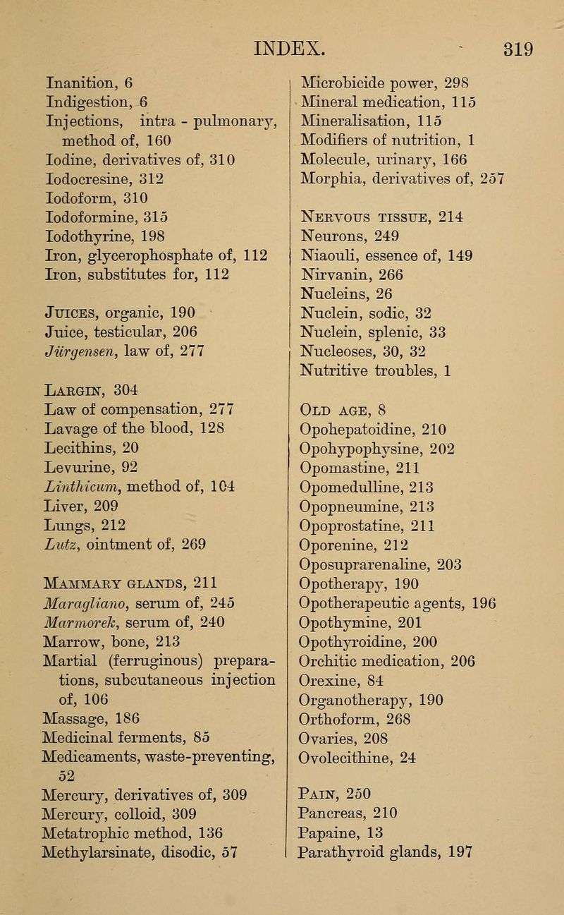 Inanition, 6 Indigestion, 6 Injections, intra - pulmonary, method of, 160 Iodine, derivatives of, 310 lodocresine, 312 Iodoform, 310 lodoformine, 315 lodothyrine, 198 Iron, glycerophosphate of, 112 Iron, substitutes for, 112 Juices, organic, 190 Juice, testicular, 206 Jiirgensen, law of, 277 Largin, 304 Law of compensation, 277 Lavage of the blood, 128 Lecithins, 20 Levurine, 92 Linthicum, method of, 104 Liver, 209 Lungs, 212 Lutz, ointment of, 269 Mammary glan^ds, 211 Maragliano, serum of, 245 Marmorek, serum of, 240 Marrow, bone, 213 Martial (ferruginous) prepara- tions, subcutaneous injection of, 106 Massage, 186 Medicinal ferments, 85 Medicaments, waste-preventing, 52 Mercury, derivatives of, 309 Mercury, colloid, 309 Metatrophic method, 136 Methylarsinate, disodic, 57 Microbicide power, 298 Mineral medication, 115 Mineralisation, 115 Modifiers of nutrition, 1 Molecule, urinarj^, 166 Morphia, derivatives of, 257 Nervous tissue, 214 Neurons, 249 Niaouli, essence of, 149 Nirvanin, 266 Nucleins, 26 Nuclein, sodic, 32 Nuclein, splenic, 33 Nucleoses, 30, 32 Nutritive troubles, 1 Old age, 8 Opohepatoidine, 210 Opohypophysine, 202 Opomastine, 211 OpomeduUine, 213 Opopneumine, 213 Opoprostatine, 211 Oporenine, 212 Oposuprarenaline, 203 Opotherapy, 190 Opotherapeutic agents, 196 Opothymine, 201 Opothp^oidine, 200 Orchitic medication, 206 Orexine, 84 Organotherapy, 190 Orthoform, 268 Ovaries, 208 Ovolecithine, 24 Pain, 250 Pancreas, 210 Papaine, 13 Parathyroid glands, 197
