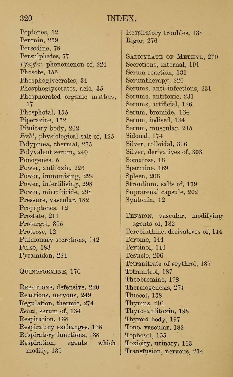 Peptones, 12 Peronin, 259 Persodine, 78 Persulphates, 77 Pfeiffcr, phenomenon of, 224 Phosote, 155 Phosphoglycerates, 34 Piiosplioglycerates, acid, 35 Phosphorated organic matters, 17 Phosphotal, 155 Piperazine, 172 Pituitary body, 202 Poelil, physiological salt of, 125 Polypnoea, thermal, 275 Polyvalent serum, 240 Ponogenes, 5 Power, antitoxic, 226 Power, immunising, 229 Power, infertilising, 298 Power, microbicide, 298 Pressure, vascular, 182 Propeptones, 12 Prostate, 211 Protargol, 305 Proteose, 12 Pulmonary secretions, 142 Pulse, 183 Pjrramidon, 284 QmifOFOiiMiNE, 176 Eeactions, defensive, 220 Eeactions, nervous, 249 Eegulation, thermic, 274 Renzi, serum of, 134 Respiration, 138 Eespiratory exchanges, 138 Respiratory functions, 138 Respiration, agents which modify, 139 Eespiratory troubles, 138 Eigor, 276 Salicylate of Methyl, 270 Secretions, internal, 191 Serum reaction, 131 Serumtherapy, 220 Serums, anti-infectious, 231 Serums, antitoxic, 231 Serums, artificial, 126 Serum, bromide, 134 Serum, iodised, 134 Serum, muscular, 215 Sidonal, 174 Silver, colloidal, 306 Silver, derivatives of, 303 Somatose, 16 Spermine, 169 Spleen, 206 Strontium, salts of, 179 Suprarenal capsule, 202 Syntonin, 12 Tension, vascular, modifying agents of, 182 Terebinthine, derivatives of, 144 Terpine, 144 Terpinol, 144 Testicle, 206 Tetranitrate of erythrol, 187 Tetranitrol, 187 Theobromine, 178 Thermogenesis, 274 Thiocol, 158 Thymus, 201 Thyro-antitoxin, 198 Thyi'oid body, 197 Tone, vascular, 182 Tophosol, 155 Toxicity, urinary, 163 Transfusion, nervous, 214