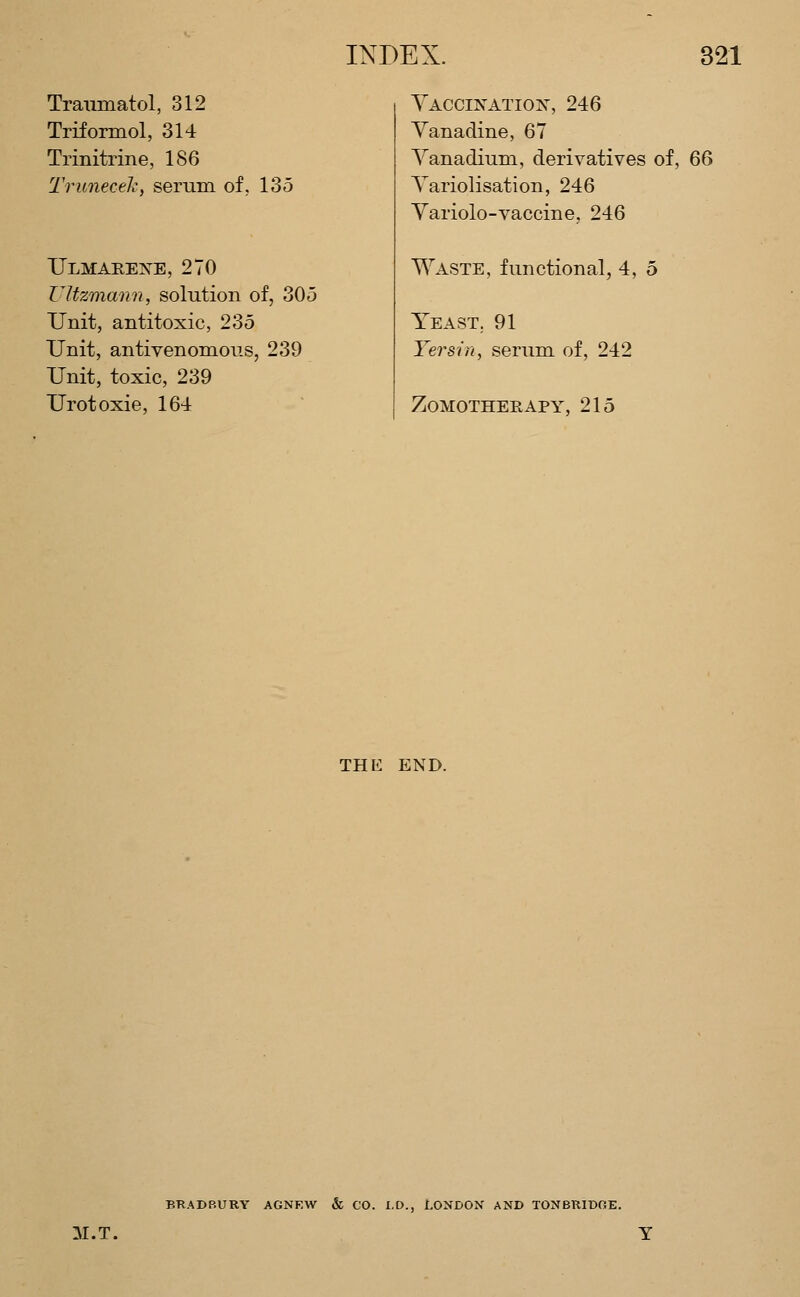 Tramnatol, 312 Triformol, 314 Trinitrine, 186 Truneceh, serum of, 135 TJlmarets^e, 270 Ultzmami, solution of, 305 Unit, antitoxic, 235 Unit, antivenomous, 239 Unit, toxic, 239 Urotoxie, 164 Yaccik-atiox, 246 Yanadine, 67 Yanadium, derivatives of, 66 Yariolisation, 246 Yariolo-vaccine, 246 Waste, functional, 4, 5 YeasT; 91 Yersin, serum of, 242 ZOMOTHERAPY, 215 THE END. BRADBURY AGNF.W & CO. I.D., LONDON AND TONBRIDGE. M.T.