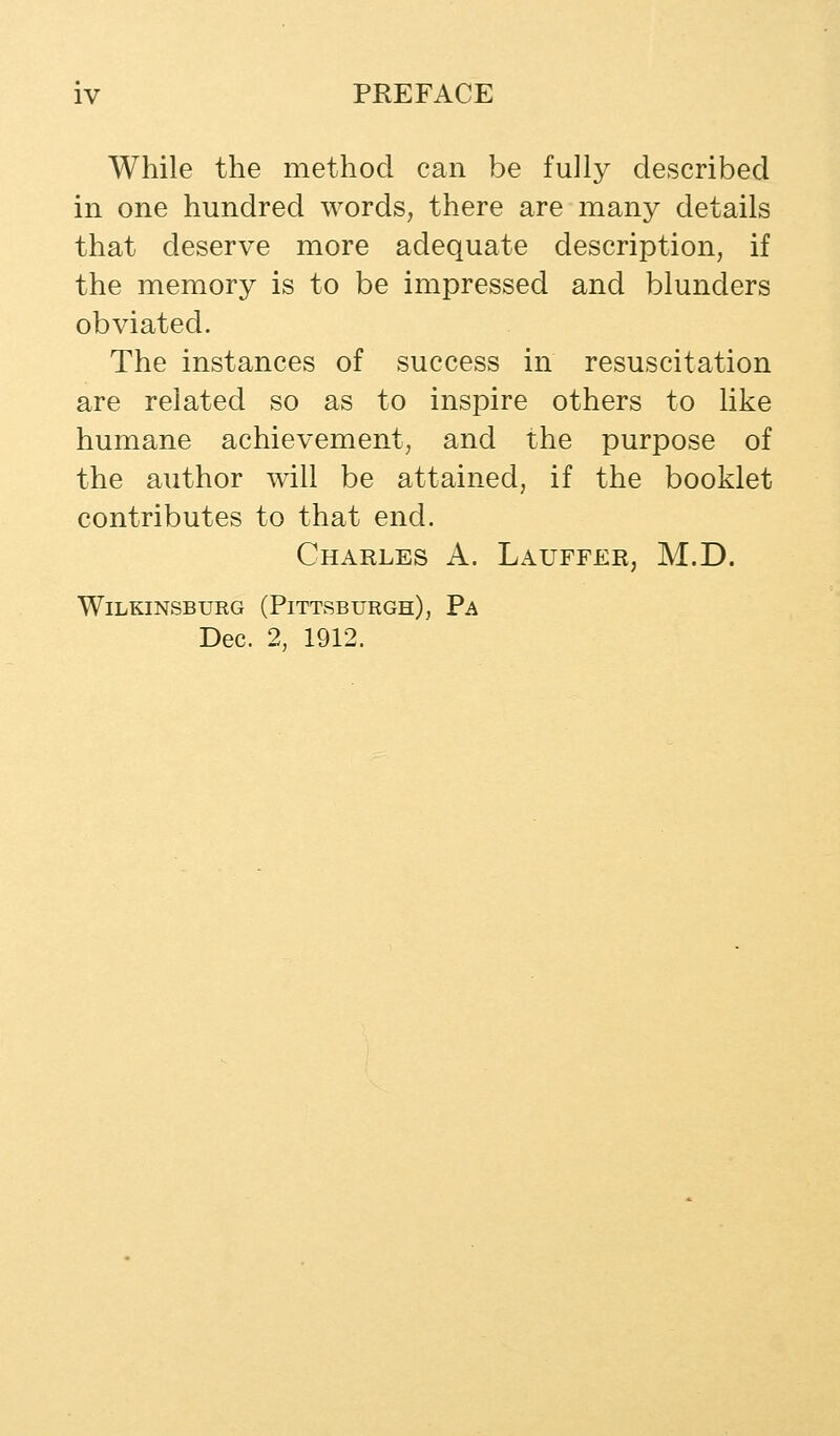 While the method can be fully described in one hundred words, there are many details that deserve more adequate description, if the memory is to be impressed and blunders obviated. The instances of success in resuscitation are related so as to inspire others to like humane achievement, and the purpose of the author will be attained, if the booklet contributes to that end. Charles A. Lauffer, M.D. WiLKINSBURG (PITTSBURGH), Pa Dec. 2, 1912.