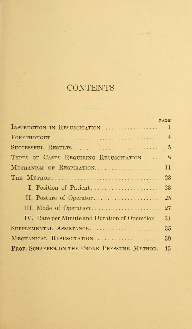 CONTENTS PAGE Instruction in Resuscitation 1 Forethought 4 Successful Results 5 Types of Cases Requiring Resuscitation 8 Mechanism of Respiration. 11 The Method 23 I. Position of Patient 23 II. Posture of Operator 25 III. Mode of Operation 27 IV. Rate per Minute and Duration of Operation. 31 Supplemental Assistance 35 Mechanical Resuscitation 39 Prof. Schaefer on the Prone Pressure Method. 45