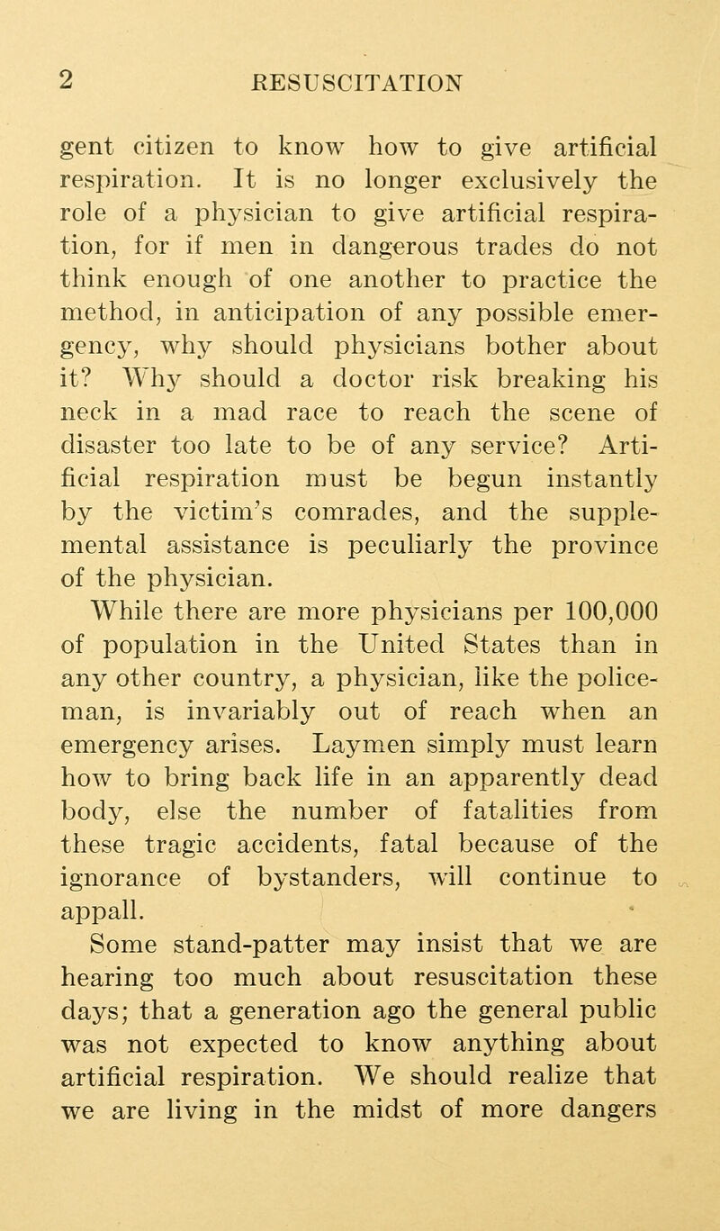 gent citizen to know how to give artificial respiration. It is no longer exclusively the role of a physician to give artificial respira- tion, for if men in dangerous trades do not think enough of one another to practice the method, in anticipation of any possible emer- gency, why should physicians bother about it? Why should a doctor risk breaking his neck in a mad race to reach the scene of disaster too late to be of any service? Arti- ficial respiration must be begun instantly by the victim's comrades, and the supple- mental assistance is peculiarly the province of the physician. While there are more physicians per 100,000 of population in the United States than in any other country, a physician, like the police- man, is invariably out of reach when an emergency arises. Laymen simply must learn how to bring back life in an apparently dead body, else the number of fatalities from these tragic accidents, fatal because of the ignorance of bystanders, will continue to appall. Some stand-patter may insist that we are hearing too much about resuscitation these days; that a generation ago the general public was not expected to know anything about artificial respiration. We should realize that we are living in the midst of more dangers