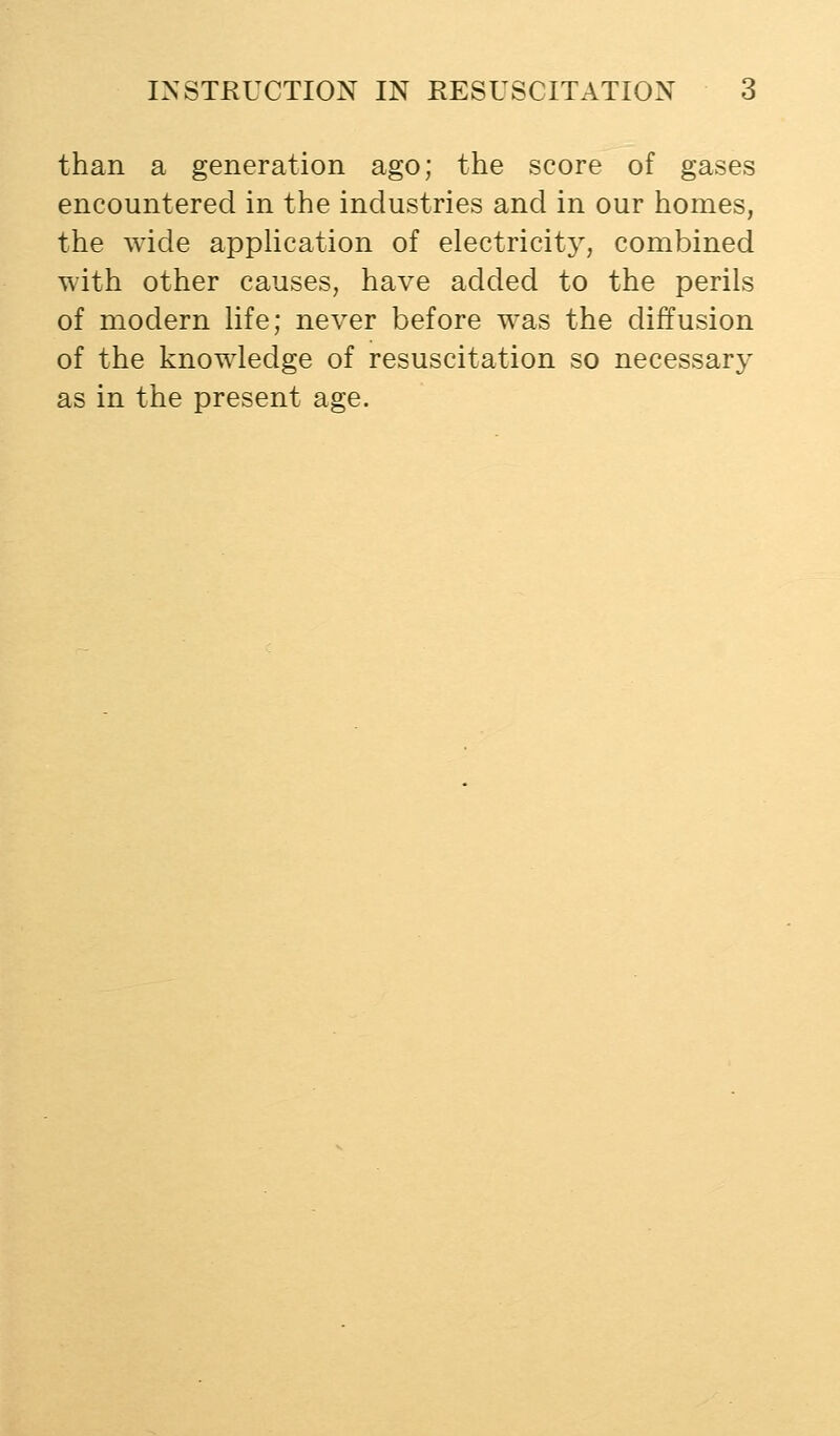 than a generation ago; the score of gases encountered in the industries and in our homes, the wide application of electricity, combined with other causes, have added to the perils of modern life; never before was the diffusion of the knowledge of resuscitation so necessary as in the present age.