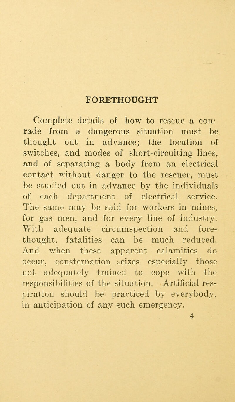 FORETHOUGHT Complete details of how to rescue a com rade from a dangerous situation must be thought out in advance; the location of switches, and modes of short-circuiting lines, and of separating a body from an electrical contact without danger to the rescuer, must be studied out in advance by the individuals of each department of electrical service. The same may be said for workers in mines, for gas men, and for every line of industry. With adequate circumspection and fore- thought, fatalities can be much reduced. And when these apparent calamities do occur, consternation seizes especially those not adequately trained to cope with the responsibilities of the situation. Artificial res- piration should be practiced by everybody, in anticipation of an}^ such emergency.