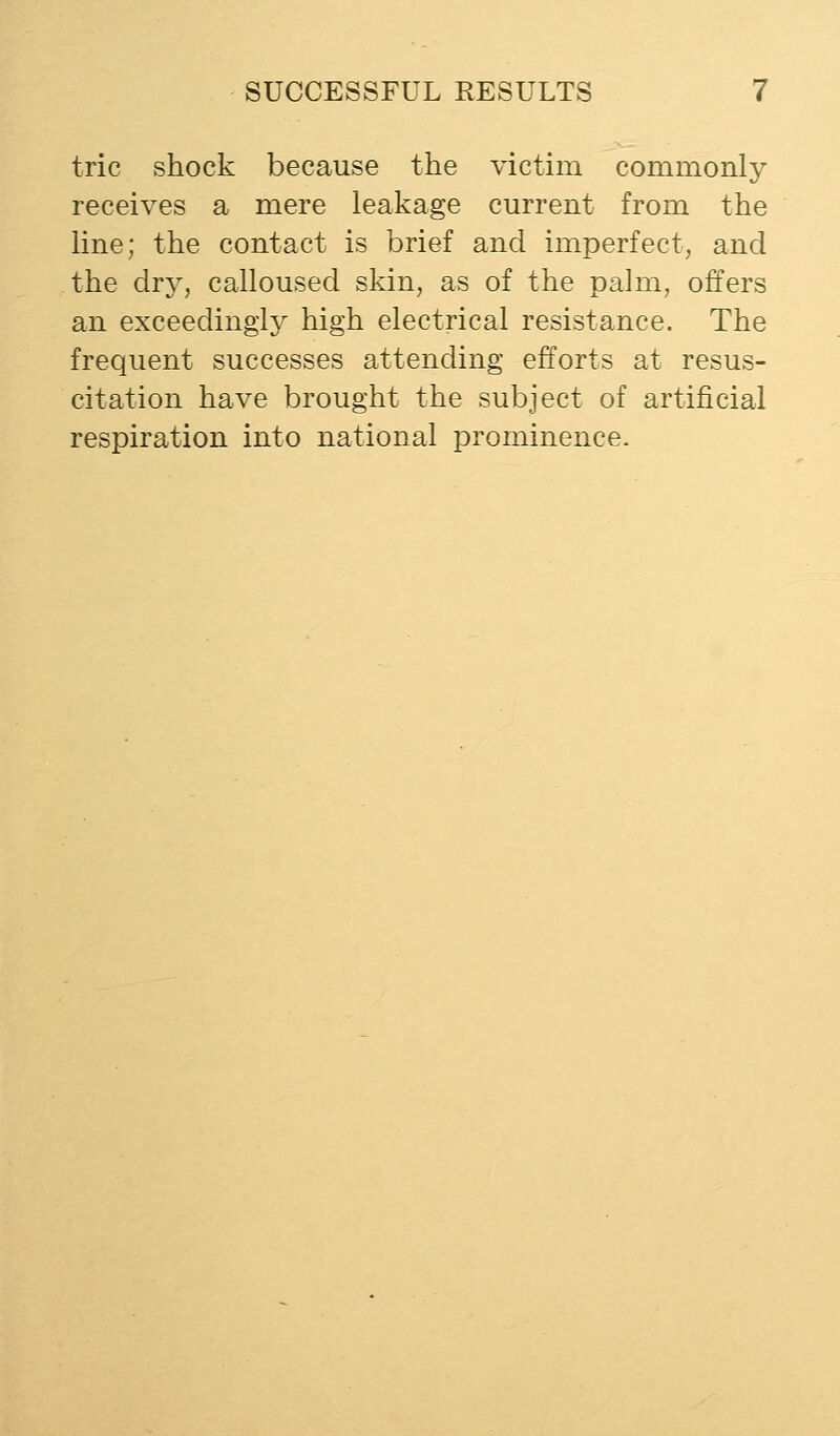 trie shock because the victim commonly receives a mere leakage current from the line; the contact is brief and imperfect, and the dr}^, calloused skin, as of the palm, offers an exceedingly high electrical resistance. The frequent successes attending efforts at resus- citation have brought the subject of artificial respiration into national prominence.