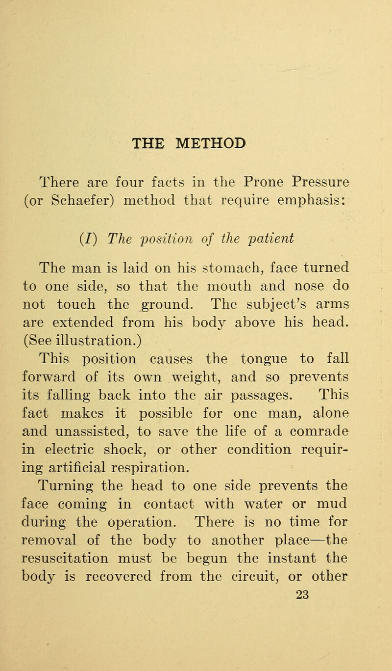 There are four facts in the Prone Pressure (or Schaefer) method that require emphasis: (/) The 'position of the patient The man is laid on his stomach, face turned to one side, so that the mouth and nose do not touch the ground. The subject's arms are extended from his body above his head. (See illustration.) This position causes the tongue to fall forward of its own weight, and so prevents its falling back into the air passages. This fact makes it possible for one man, alone and unassisted, to save the life of a comrade in electric shock, or other condition requir- ing artificial respiration. Turning the head to one side prevents the face coming in contact with water or mud during the operation. There is no time for removal of the body to another place—the resuscitation must be begun the instant the body is recovered from the circuit, or other