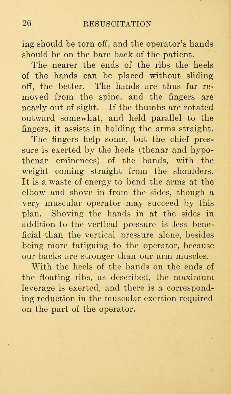 ing should be torn off, and the operator's hands should be on the bare back of the patient. The nearer the ends of the ribs the heels of the hands can be placed without sliding off, the better. The hands are thus far re- moved from the spine, and the fingers are nearly out of sight. If the thumbs are rotated outward somewhat, and held parallel to the fingers, it assists in holding the arms straight. The fingers help some, but the chief pres- sure is exerted by the heels (thenar and hypo- thenar eminences) of the hands, with the weight coming straight from the shoulders. It is a waste of energy to bend the arms at the elbow and shove in from the sides, though a very muscular operator may succeed by this plan. Shoving the hands in at the sides in addition to the vertical pressure is less bene- ficial than the vertical pressure alone, besides being more fatiguing to the operator, because our backs are stronger than our arm muscles. With the heels of the hands on the ends of the floating ribs, as described, the maximum leverage is exerted, and there is a correspond- ing reduction in the muscular exertion required on the part of the operator.