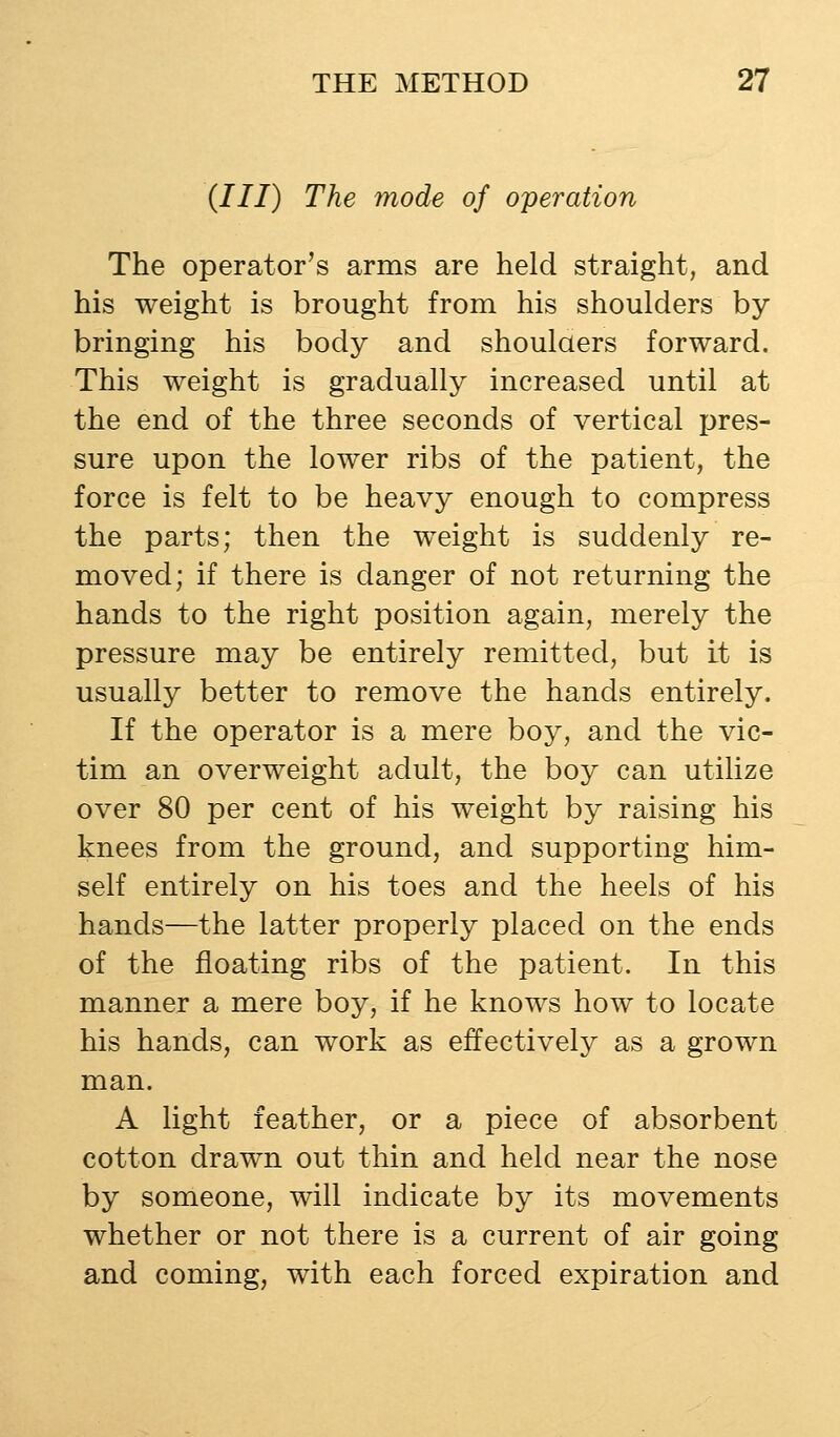 (///) The mode of operation The operator's arms are held straight, and his weight is brought from his shoulders by bringing his body and shoulaers forward. This weight is gradually increased until at the end of the three seconds of vertical pres- sure upon the lower ribs of the patient, the force is felt to be heavy enough to compress the parts; then the weight is suddenly re- moved; if there is danger of not returning the hands to the right position again, merely the pressure may be entirely remitted, but it is usually better to remove the hands entirely. If the operator is a mere boy, and the vic- tim an overweight adult, the boy can utilize over 80 per cent of his weight by raising his knees from the ground, and supporting him- self entirely on his toes and the heels of his hands—the latter properly placed on the ends of the floating ribs of the patient. In this manner a mere boy, if he knows how to locate his hands, can work as effectively as a grown man. A light feather, or a piece of absorbent cotton drawn out thin and held near the nose by someone, will indicate by its movements whether or not there is a current of air going and coming, with each forced expiration and