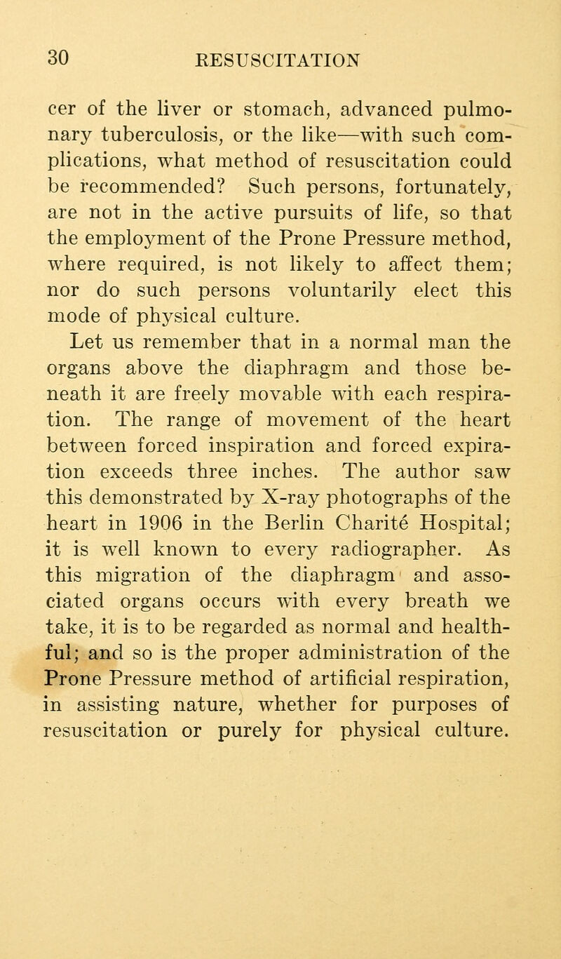 cer of the liver or stomach, advanced pulmo- nary tuberculosis, or the like—with such com- plications, what method of resuscitation could be recommended? Such persons, fortunately, are not in the active pursuits of life, so that the employment of the Prone Pressure method, where required, is not likely to affect them; nor do such persons voluntarily elect this mode of physical culture. Let us remember that in a normal man the organs above the diaphragm and those be- neath it are freely movable w^ith each respira- tion. The range of movement of the heart between forced inspiration and forced expira- tion exceeds three inches. The author saw this demonstrated by X-ray photographs of the heart in 1906 in the Berlin Charite Hospital; it is well known to every radiographer. As this migration of the diaphragm and asso- ciated organs occurs w^ith every breath we take, it is to be regarded as normal and health- ful; and so is the proper administration of the Prone Pressure method of artificial respiration, in assisting nature, whether for purposes of resuscitation or purely for physical culture.