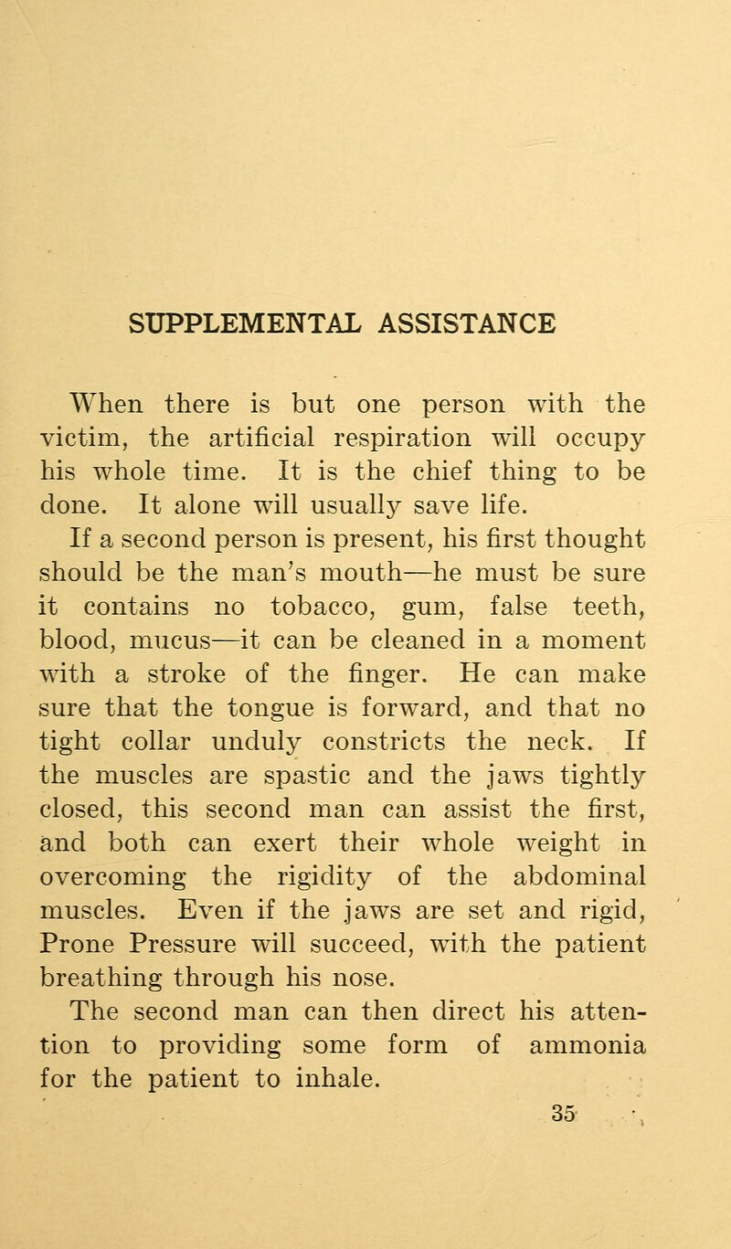 SUPPLEMENTAL ASSISTANCE When there is but one person with the victim, the artificial respiration will occupy his whole time. It is the chief thing to be done. It alone will usually save life. If a second person is present, his first thought should be the man's mouth—he must be sure it contains no tobacco, gum, false teeth, blood, mucus—it can be cleaned in a moment with a stroke of the finger. He can make sure that the tongue is forward, and that no tight collar unduly constricts the neck. If the muscles are spastic and the jaws tightly closed, this second man can assist the first, and both can exert their whole weight in overcoming the rigidity of the abdominal muscles. Even if the jaws are set and rigid. Prone Pressure will succeed, with the patient breathing through his nose. The second man can then direct his atten- tion to providing some form of ammonia for the patient to inhale.