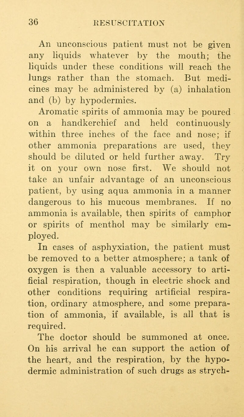 An unconscious patient must not be given any liquids whatever by the mouth; the liquids under these conditions will reach the lungs rather than the stomach. But medi- cines may be administered by (a) inhalation and (b) by hypodermics. Aromatic spirits of ammonia may be poured on a handkerchief and held continuously within three inches of the face and nose; if other ammonia preparations are used, they should be diluted or held further away. Try it on your own nose first. We should not take an unfair advantage of an unconscious patient, by using aqua ammonia in a manner dangerous to his mucous membranes. If no ammonia is available, then spirits of camphor or spirits of menthol may be similarly em- ployed. In cases of asphyxiation, the patient must be removed to a better atmosphere; a tank of oxygen is then a valuable accessory to arti- ficial respiration, though in electric shock and other conditions requiring artificial respira- tion, ordinary atmosphere, and some prepara- tion of ammonia, if available, is all that is required. The doctor should be summoned at once. On his arrival he can support the action of the heart, and the respiration, by the hypo- dermic administration of such drugs as strych-