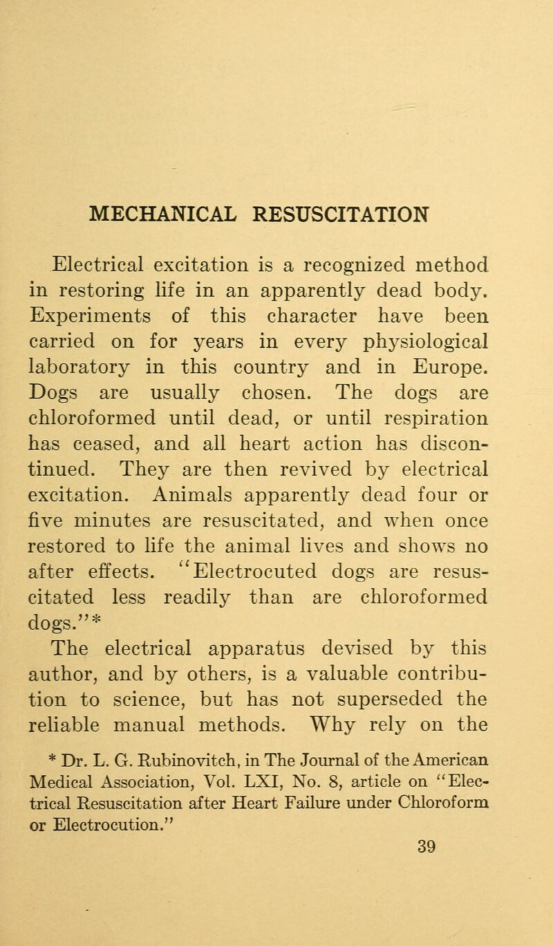 MECHANICAL RESUSCITATION Electrical excitation is a recognized method in restoring life in an apparently dead body. Experiments of this character have been carried on for years in every physiological laboratory in this country and in Europe. Dogs are usually chosen. The dogs are chloroformed until dead, or until respiration has ceased, and all heart action has discon- tinued. They are then revived by electrical excitation. Animals apparently dead four or five minutes are resuscitated, and when once restored to life the animal lives and shows no after effects. ^'Electrocuted dogs are resus- citated less readily than are chloroformed dogs.* The electrical apparatus devised by this author, and by others, is a valuable contribu- tion to science, but has not superseded the reliable manual methods. Why rely on the * Dr. L. G. Rubinovitch, in The Journal of the American Medical Association, Vol. LXI, No. 8, article on Elec- trical Resuscitation after Heart Failure under Chloroform or Electrocution.