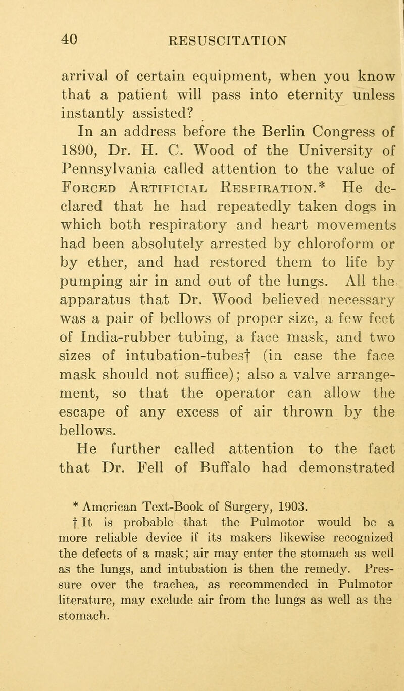 arrival of certain equipment, when you know that a patient will pass into eternity unless instantly assisted? In an address before the Berlin Congress of 1890, Dr. H. C. Wood of the University of Pennsylvania called attention to the value of Forced Artificial Respiration.* He de- clared that he had repeatedly taken dogs in which both respiratory and heart movements had been absolutely arrested by chloroform or by ether, and had restored them to life by pumping air in and out of the lungs. All the apparatus that Dr. Wood believed necessary was a pair of bellows of proper size, a few feet of India-rubber tubing, a face mask, and two sizes of intubation-tubesf (in case the face mask should not suffice); also a valve arrange- ment, so that the operator can allow the escape of any excess of air thrown by the bellows. He further called attention to the fact that Dr. Fell of Buffalo had demonstrated * American Text-Book of Surgery, 1903. t It is probable that the Pulmotor would be a more reliable device if its makers likewise recognized the defects of a mask; air may enter the stomach as well as the lungs, and intubation is then the remedy. Pres- sure over the trachea, as recommended in Pulmotor literature, may exclude air from the lungs as well as the stomach.