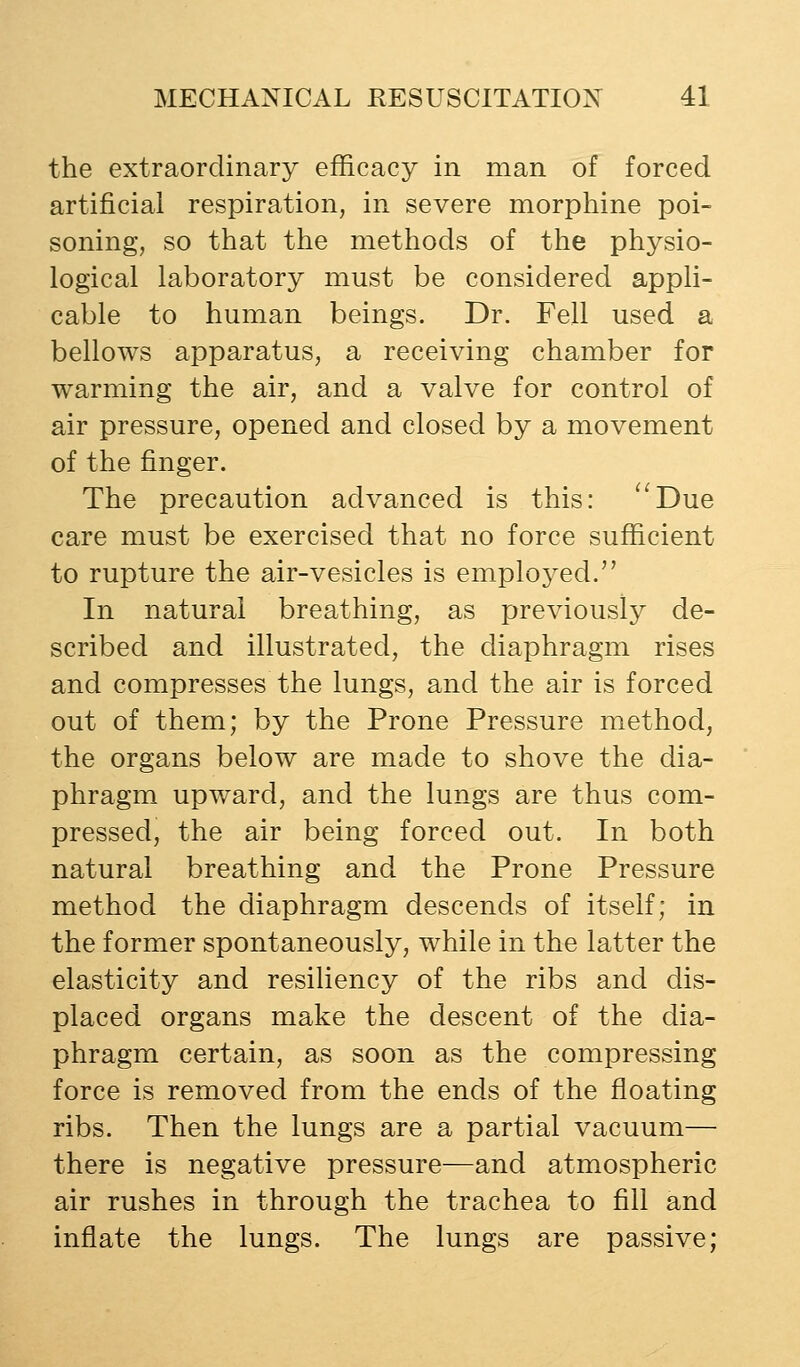the extraordinary efficacy in man of forced artificial respiration, in severe morphine poi- soning, so that the methods of the physio- logical laboratory must be considered appli- cable to human beings. Dr. Fell used a bellows apparatus, a receiving chamber for warming the air, and a valve for control of air pressure, opened and closed by a movement of the finger. The precaution advanced is this: '^Due care must be exercised that no force sufficient to rupture the air-vesicles is emploj^ed. In natural breathing, as previously de- scribed and illustrated, the diaphragm rises and compresses the lungs, and the air is forced out of them; by the Prone Pressure method, the organs below are made to shove the dia- phragm upward, and the lungs are thus com- pressed, the air being forced out. In both natural breathing and the Prone Pressure method the diaphragm descends of itself; in the former spontaneously, while in the latter the elasticity and resiliency of the ribs and dis- placed organs make the descent of the dia- phragm certain, as soon as the compressing force is removed from the ends of the floating ribs. Then the lungs are a partial vacuum— there is negative pressure—and atmospheric air rushes in through the trachea to fill and inflate the lungs. The lungs are passive;