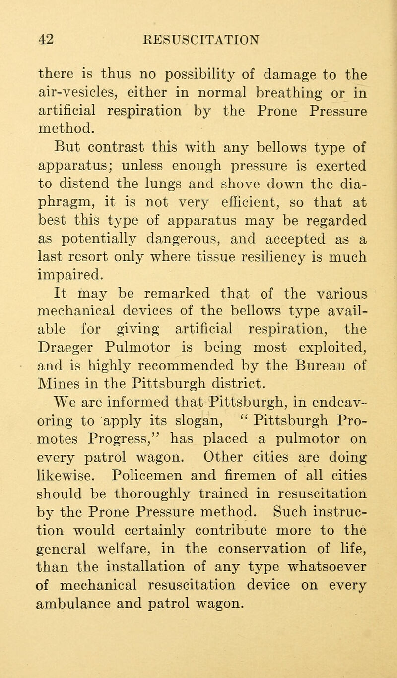 there is thus no possibility of damage to the air-vesicles, either in normal breathing or in artificial respiration by the Prone Pressure method. But contrast this with any bellows type of apparatus; unless enough pressure is exerted to distend the lungs and shove down the dia- phragm, it is not very efficient, so that at best this type of apparatus may be regarded as potentially dangerous, and accepted as a last resort only where tissue resiliency is much impaired. It may be remarked that of the various mechanical devices of the bellows type avail- able for giving artificial respiration, the Draeger Pulmotor is being most exploited, and is highly recommended by the Bureau of Mines in the Pittsburgh district. We are informed that Pittsburgh, in endeav- oring to apply its slogan,  Pittsburgh Pro- motes Progress, has placed a pulmotor on every patrol wagon. Other cities are doing likewise. Policemen and firemen of all cities should be thoroughly trained in resuscitation by the Prone Pressure method. Such instruc- tion would certainly contribute more to the general welfare, in the conservation of life, than the installation of any type whatsoever of mechanical resuscitation device on every ambulance and patrol wagon.