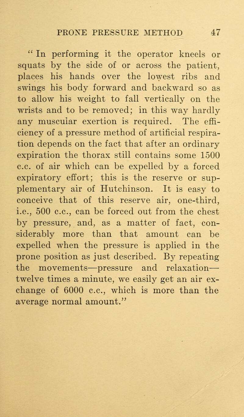 '' In performing it the operator kneels or squats by the side of or across the patient, places his hands over the lowest ribs and swings his body forward and backward so as to allow his weight to fall vertically on the wrists and to be removed; in this way hardly any muscular exertion is required. The effi- ciency of a pressure method of artificial respira- tion depends on the fact that after an ordinary expiration the thorax still contains some 1500 c.c. of air which can be expelled by a forced expiratory effort; this is the reserve or sup- plementary air of Hutchinson. It is easy to conceive that of this reserve air, one-third, i.e., 500 c.c, can be forced out from the chest by pressure, and, as a matter of fact, con- siderably more than that amount can be expelled when the pressure is applied in the prone position as just described. By repeating the movements—pressure and relaxation— twelve times a minute, we easily get an air ex- change of 6000 c.c, which is more than the average normal amount.