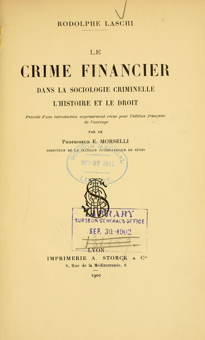 ^J RODOLPHE LASGHI LE CRIME FINANCIER DANS LA SOCIOLO&IE CRIMINELLE L'HISTOIRE ET LE DROIT Précédé d'une introduction expresséynent revue pour l'édition française de l'ouvrage PAR LE Professeur E. MORSELLl DIRECTEUR DE LA CLINIQUE PSYCHIATRIQUE DE GÊNES Pâf li^. , < ARY SURGtOli GfNf^Al'S OFFICE IMPRIMERIE A. STORCK & C'« 8, Rue de la Méditerranée, 8 1901