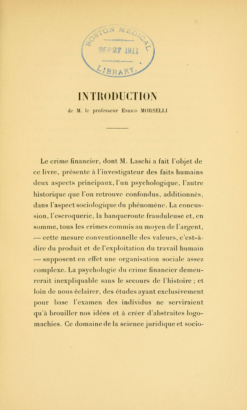 de M. le professeur Enrico MORSELLI Le crime financier, dont M. Laschi a fait l'objet de ce livre, présente à l'investigateur des faits humains deux aspects principaux, l'un psychologique, l'autre historique que l'on retrouve confondus, additionnés, dans l'aspect sociologique du phénomène. La concus- sion, l'escroquerie, la banqueroute frauduleuse et, en somme, tous les crimes commis au moyen de l'argent, — cette mesure conventionnelle des valeurs, c'est-à- dire du produit et de l'exploitation du travail humain — supposent en effet une organisation sociale assez complexe. La psychologie du crime financier demeu- rerait inexpliquable sans le secours de l'histoire ; et loin de nous éclairer, des études ayant exclusivement pour base l'examen des individus ne serviraient qu'à brouiller nos idées et à créer d'abstraites logo- machies. Ce domaine de la science juridique et socio-