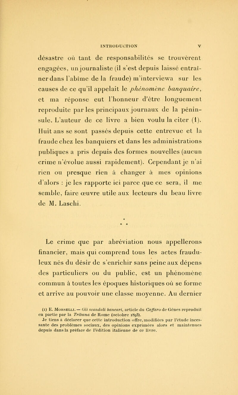 désastre où tant de responsabilités se trouvèrent engagées, un journaliste (il s'est depuis laissé entraî- ner dans Tabîme de la fraude) m'interviewa sur les causes de ce qu'il appelait le phénomène banquaire, et ma réponse eut l'honneur d'être longuement reproduite par les principaux journaux de la pénin- sule. L'auteur de ce livre a bien voulu la citer (1). Huit ans se sont passés depuis cette entrevue et la fraude chez les banquiers et dans les administrations publiques a pris depuis des formes nouvelles (aucun crime n'évolue aussi rapidement). Cependant je n'ai rien ou presque rien à changer à mes opinions d'alors : je les rapporte ici parce que ce sera, il me semble, faire œuvre utile aux lecteurs du beau livre de M. Laschi. Le crime que par abréviation nous appellerons financier, mais qui comprend tous les actes fraudu- leux nés du désir de s'enrichir sans peine aux dépens des particuliers ou du public, est un phénomène commun à toutes les époques historiques où se forme et arrive au pouvoir une classe moyenne. Au dernier (i) E. MoRSELLi. — Gli scandait bancari, article du Caffaro de Gênes reproduit en partie par la Tribuna de Rome (octobre 1893). Je tiens à déclarer que cette introduction offre, modifiées par l'étude inces- sante des problèmes sociaux, des opinions exprimées alors et maintenues depuis dans la préface de l'édition italienne de ce livre.