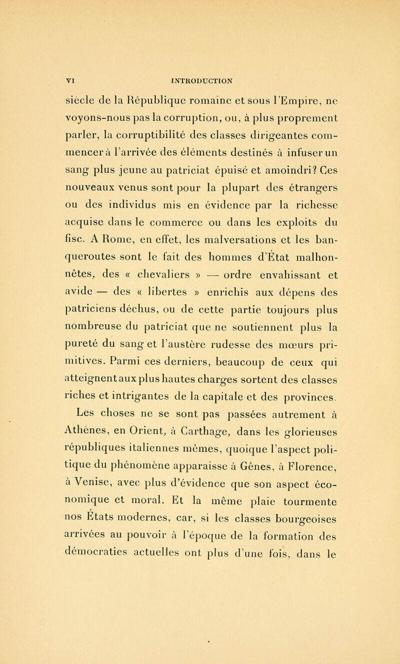 siècle de la République romaine et sous TEmpire, ne voyons-nous pas la corruption, ou, à plus proprement parler, la corruptibilité des classes dirigeantes com- mencera l'arrivée des éléments destinés à infuser un sang plus jeune au patriciat épuisé et amoindri? Ces nouveaux venus sont pour la plupart des étrangers ou des individus mis en évidence par la richesse acquise dans le commerce ou dans les exploits du fisc. A Rome, en effet, les malversations et les ban- queroutes sont le fait des hommes d'État malhon- nêtes, des « chevaliers » — ordre envahissant et avide — des « libertés » enrichis aux dépens des patriciens déchus, ou de cette partie toujours plus nombreuse du patriciat que ne soutiennent plus la pureté du sang et l'austère rudesse des mœurs pri- mitives. Parmi ces derniers, beaucoup de ceux qui atteignent aux plus hautes charges sortent des classes riches et intrigantes de la capitale et des provinces. Les choses ne se sont pas passées autrement à Athènes, en Orient, à Carthage, dans les glorieuses républiques italiennes mêmes, quoique l'aspect poli- tique du phénomène apparaisse à Gênes, à Florence, à Venise, avec plus d'évidence que son aspect éco- nomique et moral. Et la même plaie tourmente nos Etats modernes, car, si les classes bourgeoises arrivées au pouvoir à l'époque de la formation des démocraties actuelles ont plus d'une fois, dans le