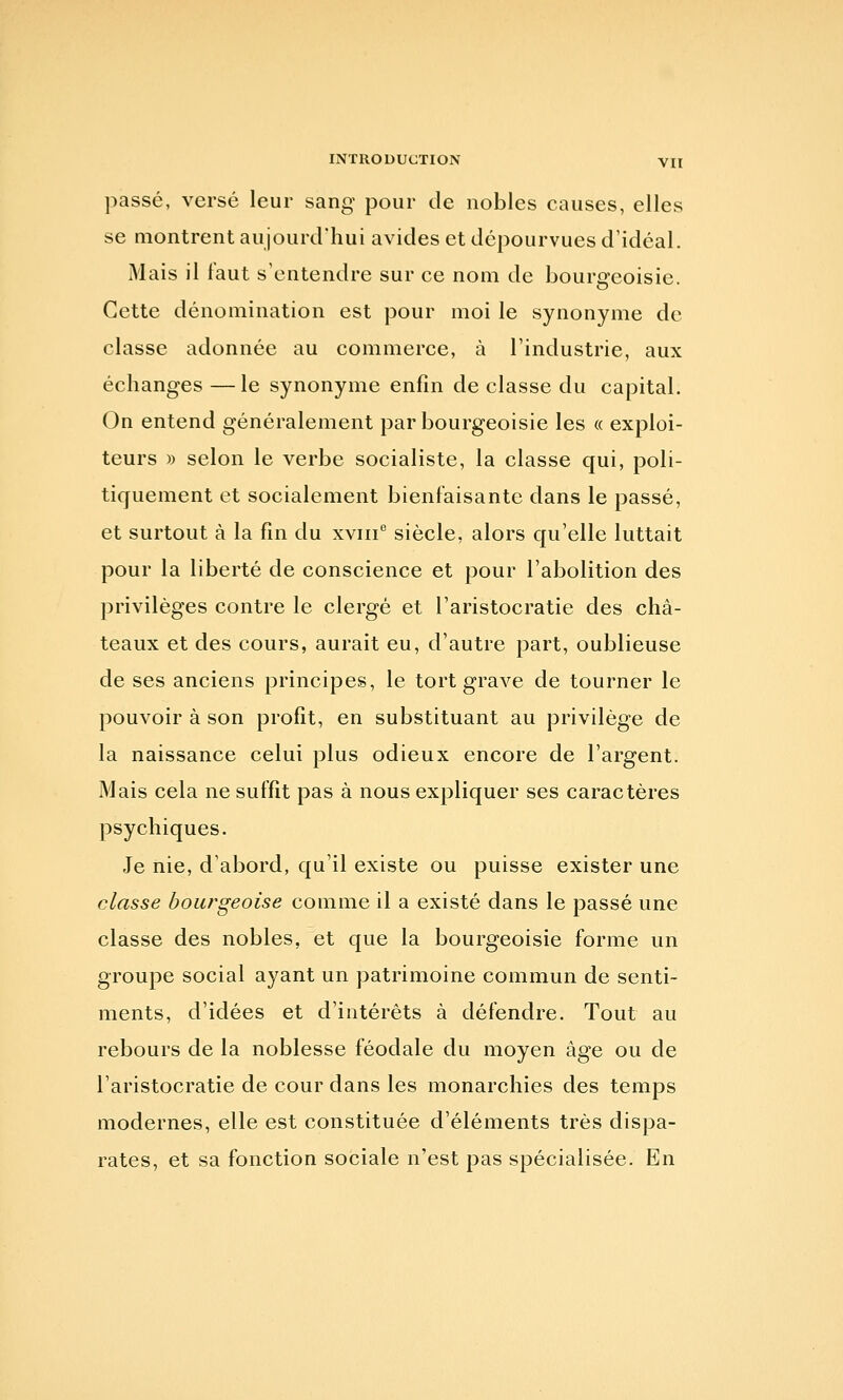 passé, versé leur sang pour de nobles causes, elles se montrent aujourd'hui avides et dépourvues d'idéal. Mais il faut s'entendre sur ce nom de bourgeoisie. Cette dénomination est pour moi le synonyme de classe adonnée au commerce, à l'industrie, aux échanges —le synonyme enfin de classe du capital. On entend généralement par bourgeoisie les « exploi- teurs » selon le verbe socialiste, la classe qui, poli- tiquement et socialement bienfaisante dans le passé, et surtout à la fin du xviii siècle, alors qu'elle luttait pour la liberté de conscience et pour l'abolition des privilèges contre le clergé et l'aristocratie des châ- teaux et des cours, aurait eu, d'autre part, oublieuse de ses anciens principes, le tort grave de tourner le pouvoir à son profit, en substituant au privilège de la naissance celui plus odieux encore de l'argent. Mais cela ne suffit pas à nous expliquer ses caractères psychiques. Je nie, d'abord, qu'il existe ou puisse exister une classe bourgeoise comme il a existé dans le passé une classe des nobles, et que la bourgeoisie forme un groupe social ayant un patrimoine commun de senti- ments, d'idées et d'intérêts à défendre. Tout au rebours de la noblesse féodale du moyen âge ou de l'aristocratie de cour dans les monarchies des temps modernes, elle est constituée d'éléments très dispa- rates, et sa fonction sociale n'est pas spécialisée. En