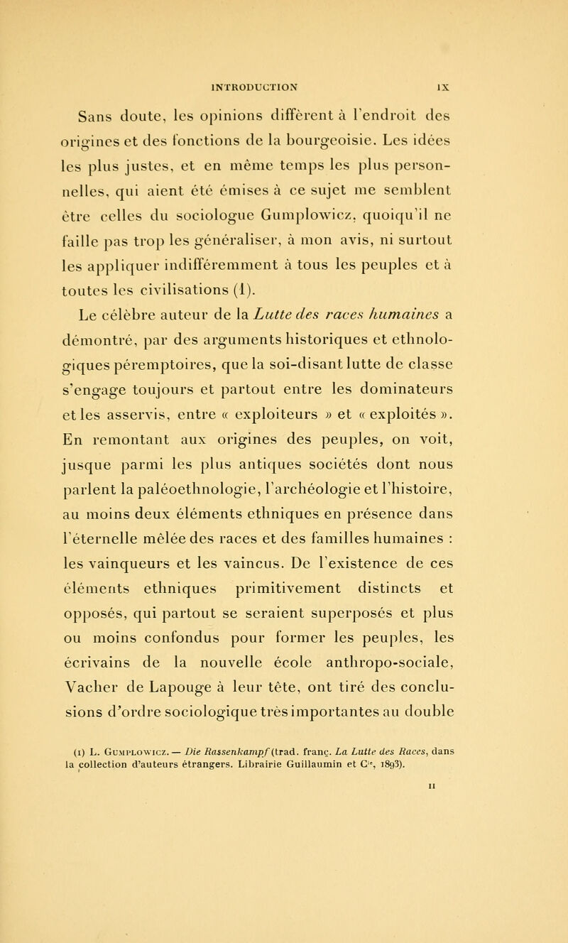 Sans doute, les opinions diffèrent à l'endroit des origines et des fonctions de la bourgeoisie. Les idées les plus justes, et en même temps les plus person- nelles, qui aient été émises à ce sujet me semblent être celles du sociologue Gumplowicz, quoiqu'il ne faille pas trop les généraliser, à mon avis, ni surtout les appliquer indifféremment à tous les peuples et à toutes les civilisations (1). Le célèbre auteur de la Lutte des races humaines a démontré, par des arguments historiques et ethnolo- giques péremptoires, que la soi-disant lutte de classe s'engage toujours et partout entre les dominateurs et les asservis, entre « exploiteurs » et «exploités». En remontant aux origines des peuples, on voit, jusque parmi les plus antiques sociétés dont nous parlent la paléoethnologie, l'archéologie et l'histoire, au moins deux éléments ethniques en présence dans l'éternelle mêlée des races et des familles humaines : les vainqueurs et les vaincus. De l'existence de ces éléments ethniques primitivement distincts et opposés, qui partout se seraient superposés et plus ou moins confondus pour former les peuples, les écrivains de la nouvelle école anthropo-sociale. Vacher de Lapouge à leur tête, ont tiré des conclu- sions d^ordre sociologique très importantes au double (i) L. Gumplowicz.— Die Rassenkanipf (lra.d. franc. La Lutte des Races, dans la collection d'auteurs étrangers. Librairie Guillaumin et C'% iSgS).