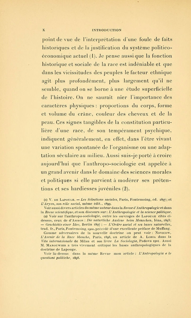 point de vue de l'interprétation d'une foule de faits historiques et de la justification du système politico- économique actuel (1). Je pense aussi que la fonction historique et sociale de la race est indéniable et que dans les vicissitudes des peuples le facteur ethnique agit plus profondément, plus largement qu'il ne semble, quand on se borne à une étude superficielle de l'histoire. On ne saurait nier l'importance des caractères physiques : proportions du corps, forme et volume du crâne, couleur des cheveux et de la peau. Ces signes tangibles de la constitution particu- lière d'une race, de son tempérament psychique, indiquent généralement, en effet, dans l'être vivant une variation spontanée de l'organisme ou une adap- tation séculaire au milieu. Aussi suis-je porté à croire aujourd'hui que l'anthropo-sociologie est appelée à un grand avenir dans le domaine des sciences morales et politiques si elle parvient à modérer ses préten- tions et ses hardiesses juvéniles (2). (i) V. DE Lapouge. — Les Sélections sociales, Paris, Fontemoing, éd. 1897; et L'Aryen, son rôle social, même édit., 1899. Voii aussi divers articles du même auteur dans la Revue d'Anthropologie et dans la Revne scientifique, et son discours sur : U Anthropologie et la science politique. (a) Voir sur l'anthropo-sociologie, outre les ouvrages de Lapouge cités ci- dessus, ceux de d'AjiMON : Die naturliche Auslese beim Menschen, léna, iSgS; — Geschichte einer Idée, Berlin 1897 • — L'Ordre social et ses bases naturelles, trad. fr., Paris,Fontemoing, 1900,précédé d'une excellente préface de Muffang. Gomme adversaires de la nouvelle doctrine on peut voir : Novicow, L'Avenir de la Race blanche, Paris, 1898, un article de A. Lohia dans la Vita internazionale de Milan et son livre La Sociologia, PAdo\R 1901. Aussi M. Manouwier a très vivement critiqué les bases anthropologiques de la doctrine de Lapouge. Voir là-dessus dans la même Revue mon article : L'Antropologia e le questioni politiche, 1898.