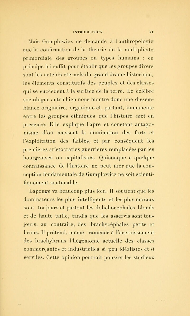 Mais Gumplowicz ne demande à Tanthropologie que la confirmation de la théorie de la multiplicité primordiale des groupes ou types humains : ce principe lui suffît pour établir que les groupes divers sont les acteurs éternels du grand drame historique, les éléments constitutifs des peuples et des classes qui se succèdent à la surface de la terre. Le célèbre sociologue autrichien nous montre donc une dissem- blance originaire, organique et, partant, immanente entre les groupes ethniques que l'histoire met en présence. Elle explique l'âpre et constant antago- nisme d'où naissent la domination des forts et l'exploitation des faibles, et par conséquent les premières aristocraties guerrières remplacées par les bourgeoises ou capitalistes. Quiconque a quelque connaissance de l'histoire ne peut nier que la con- ception fondamentale de Gumplowicz ne soit scienti- fiquement soutenable. Lapouge va beaucoup plus loin. Il soutient que les dominateurs les plus intelligents et les plus moraux sont toujours et partout les dolichocéphales blonds et de haute taille, tandis que les asservis sont tou- jours, au contraire, des brachycéphales petits et bruns. Il prétend, même, ramener à l'accroissement des brachybruns Thégémonie actuelle des classes commerçantes et industrielles si peu idéalistes et si serviles. Cette opinion pourrait pousser les studieux