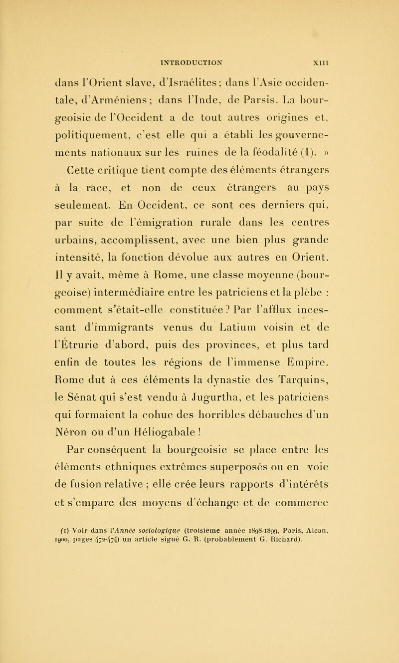 dans rOrient slave. d'Israclites; dans TAsie occiden- tale, d'Arméniens ; dans rinde, de Parsis. La bour- geoisie de rOccident a de tout autres origines et, politiquement, c'est elle qui a établi les gouverne- ments nationaux sur les ruines de la féodalité (1). » Cette critique tient compte des éléments étrangers à la race, et non de ceux étrangers au pays seulement. En Occident, ce sont ces derniers qui, par suite de Témigration rurale dans les centres urbains, accomplissent, avec une bien plus grande intensité, la fonction dévolue aux autres en Orient. Il y avait, même à Rome, une classe moyenne (bour- geoise) intermédiaire entre les patriciens et la plèbe : comment s'était-elle constituée ? Par l'afflux inces- sant d'immigrants venus du Latium voisin et de l'Etrurie d'abord, puis des provinces, et plus tard enfin de toutes les régions de l'immense Empire. Rome dut à ces éléments la dynastie des Tarquins, le Sénat qui s'est vendu à Jugurtha, et les patriciens qui formaient la cohue des horribles débauches d'un Néron ou d'un Héliogabale ! Par conséquent la bourgeoisie se place entre les éléments ethniques extrêmes superposés ou en voie de fusion relative ; elle crée leurs rapports d'intérêts et s'empare des moyens d'échange et de commerce (i) Voir dans VAnnée sociologique (troisième année 1898-1899, Paris, Alcan, 1900, pages 472-474) un article signé G. R. (probablement G. Richard).