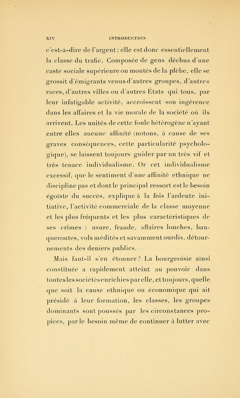 c'est-à-dire de l'argent : elle est donc essentiellement la classe du trafic. Composée de gens déchus d'une caste sociale supérieure ou montés de la plèbe, elle se grossit d'émigrants venus d'autres groupes, d'autres races, d'autres villes ou d'autres Etats qui tous, par leur infatigable activité, accroissent son ingérence dans les affaires et la vie morale de la société où ils arrivent. Les unités de cette foule hétérogène n'ayant entre elles aucune affinité (notons, à cause de ses graves conséquences, cette particularité psycholo- gique), se laissent toujours guider par un très vif et très tenace individualisme. Or cet individualisme excessif, que le sentiment d'une affinité ethnique ne discipline pas et dont le principal ressort est le besoin égoïste du succès, explique à la fois l'ardente ini- tiative, l'activité commerciale de la classe moyenne et les plus fréquents et les plus caractéristiques de ses crimes : usure, fraude, affaires louches, ban- queroutes, vols médités et savamment ourdis, détour- nements des deniers publics. Mais faut-il s'en étonner? La bourgeoisie ainsi constituée a rapidement atteint au pouvoir dans touteslessociétésenrichiesparelle, et toujours, quelle que soit la cause ethnique ou économique qui ait présidé à leur formation, les classes, les groupes dominants sont poussés par les circonstances pro- pices^ parle besoin même de continuer à lutter avec