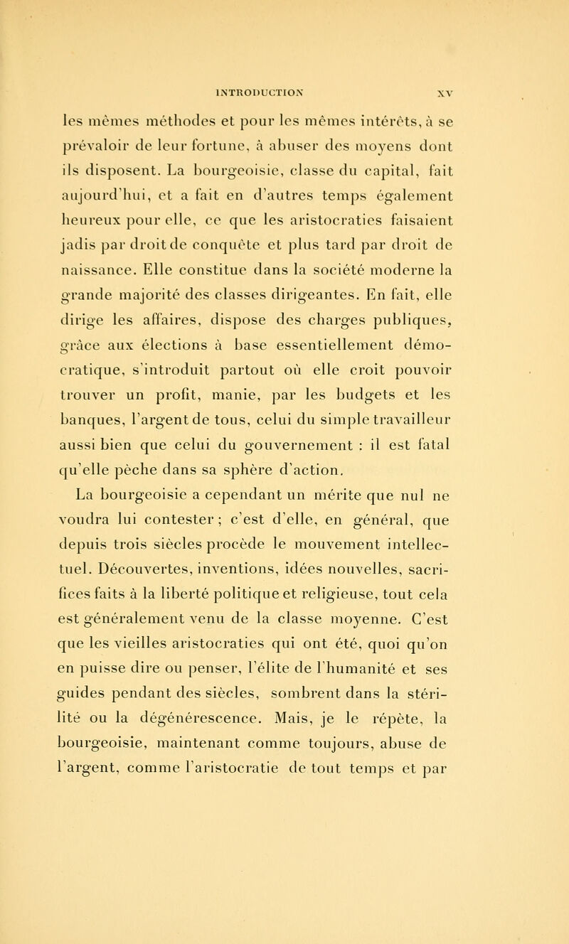 les mêmes méthodes et pour les mêmes intérêts, à se prévaloir de leur fortune, à abuser des moyens dont ils disposent. La bourgeoisie, classe du capital, fait aujourd'hui, et a fait en d'autres temps également heureux pour elle, ce que les aristocraties faisaient jadis par droit de conquête et plus tard par droit de naissance. Elle constitue dans la société moderne la grande majorité des classes dirigeantes. En fait, elle dirige les affaires, dispose des charges publiques, grâce aux élections à base essentiellement démo- cratique, s'introduit partout où elle croit pouvoir trouver un profit, manie, par les budgets et les banques, l'argent de tous, celui du simple travailleur aussi bien que celui du gouvernement : il est fatal qu'elle pèche dans sa sphère d'action. La bourgeoisie a cependant un mérite que nul ne voudra lui contester ; c'est d'elle, en général, que depuis trois siècles procède le mouvement intellec- tuel. Découvertes, inventions, idées nouvelles, sacri- fices faits à la liberté politique et religieuse, tout cela est généralement venu de la classe moyenne. C'est que les vieilles aristocraties qui ont été, quoi qu'on en puisse dire ou penser, l'élite de l'humanité et ses guides pendant des siècles, sombrent dans la stéri- lité ou la dégénérescence. Mais, je le répète, la bourgeoisie, maintenant comme toujours, abuse de l'argent, comme l'aristocratie de tout temps et par