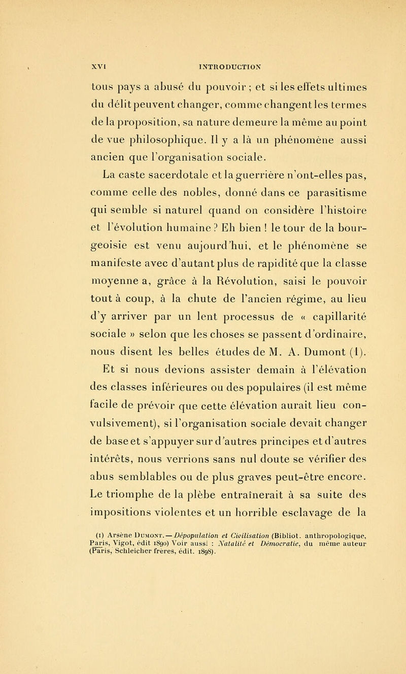 tous pays a abusé du pouvoir; et si les effets ultimes du délit peuvent changer, comme changent les termes de la proposition, sa nature demeure la même au point de vue philosophique. Il y a là un phénomène aussi ancien que l'organisation sociale. La caste sacerdotale et la guerrière n'ont-elles pas, comme celle des nobles, donné dans ce parasitisme qui semble si naturel quand on considère l'histoire et l'évolution humaine ? Eh bien ! le tour de la bour- geoisie est venu aujourd'hui, et le phénomène se manifeste avec d'autant plus de rapidité que la classe moyenne a, grâce à la Révolution, saisi le pouvoir tout à coup, à la chute de l'ancien régime, au lieu d'y arriver par un lent processus de « capillarité sociale » selon que les choses se passent d'ordinaire, nous disent les belles études de M. A. Dumont (1). Et si nous devions assister demain à l'élévation des classes inférieures ou des populaires (il est même facile de prévoir que cette élévation aurait lieu con- vulsivement), si l'organisation sociale devait changer de base et s'appuyer sur d'autres principes et d'autres intérêts, nous verrions sans nul doute se vérifier des abus semblables ou de plus graves peut-être encore. Le triomphe de la plèbe entraînerait à sa suite des impositions violentes et un horrible esclavage de la (i) Arsène DuMO^T. —Dépopulation et Civilisation (Bibliot. anthropologique, Paris, Vigot, édit 1890) Voir aussi : Natalité et Démocratie, du même auteur (Paris, Schleicher frères, édit. 1898).