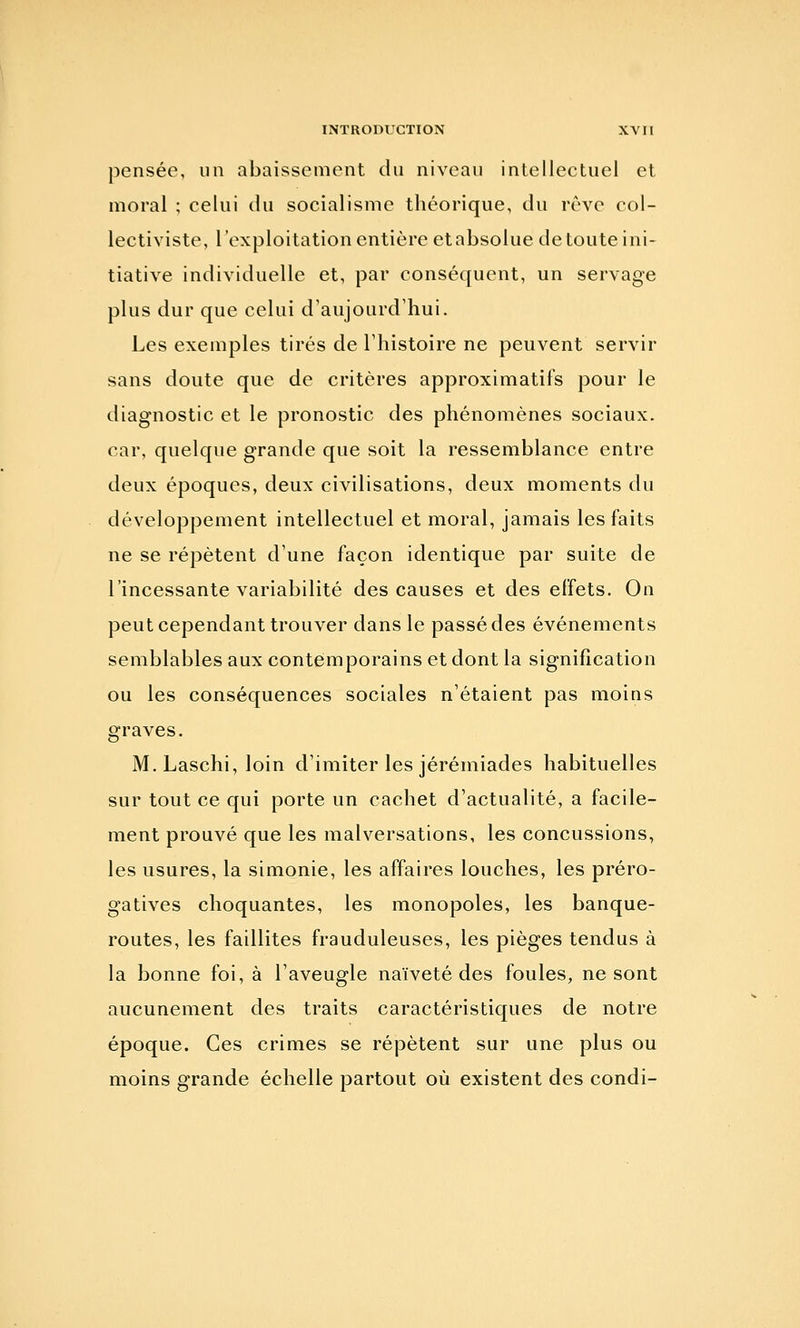 pensée, un abaissement du niveau intellectuel et moral ; celui du socialisme théorique, du rêve col- lectiviste, l'exploitation entière etabsolue de toute ini- tiative individuelle et, par conséquent, un servage plus dur que celui d'aujourd'hui. Les exemples tirés de l'histoire ne peuvent servir sans doute que de critères approximatifs pour le diagnostic et le pronostic des phénomènes sociaux, car, quelque grande que soit la ressemblance entre deux époques, deux civilisations, deux moments du développement intellectuel et moral, jamais les faits ne se répètent d'une façon identique par suite de l'incessante variabilité des causes et des effets. On peut cependant trouver dans le passé des événements semblables aux contemporains et dont la signification ou les conséquences sociales n'étaient pas moins graves. M. Laschi, loin d'imiter les jérémiades habituelles sur tout ce qui porte un cachet d'actualité, a facile- ment prouvé que les malversations, les concussions, les usures, la simonie, les affaires louches, les préro- gatives choquantes, les monopoles, les banque- routes, les faillites frauduleuses, les pièges tendus à la bonne foi, à l'aveugle naïveté des foules, ne sont aucunement des traits caractéristiques de notre époque. Ces crimes se répètent sur une plus ou moins grande échelle partout où existent des condi-